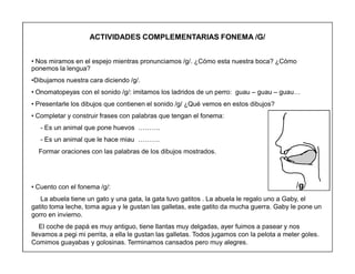 62
ACTIVIDADES COMPLEMENTARIAS FONEMA /G/
‡ Nos miramos en el espejo mientras pronunciamos /g/. ¿Cómo esta nuestra boca? ¿Cómo
ponemos la lengua?
‡Dibujamos nuestra cara diciendo /g/.
‡ Onomatopeyas con el sonido /g/: imitamos los ladridos de un perro: guau ± guau ± guau«
‡ Presentarle los dibujos que contienen el sonido /g/ ¿Qué vemos en estos dibujos?
‡ Completar y construir frases con palabras que tengan el fonema:
- Es un animal que pone huevos «««.
- Es un animal que le hace miau «««.
Formar oraciones con las palabras de los dibujos mostrados.
‡ Cuento con el fonema /g/:
La abuela tiene un gato y una gata, la gata tuvo gatitos . La abuela le regalo uno a Gaby, el
gatito toma leche, toma agua y le gustan las galletas, este gatito da mucha guerra. Gaby le pone un
gorro en invierno.
El coche de papá es muy antiguo, tiene llantas muy delgadas, ayer fuimos a pasear y nos
llevamos a pegi mi perrita, a ella le gustan las galletas. Todos jugamos con la pelota a meter goles.
Comimos guayabas y golosinas. Terminamos cansados pero muy alegres.
/g/
 