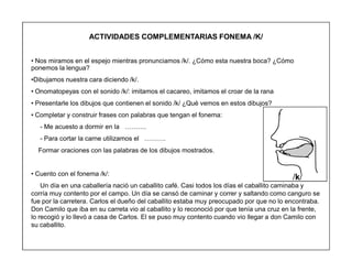 69
ACTIVIDADES COMPLEMENTARIAS FONEMA /K/
‡ Nos miramos en el espejo mientras pronunciamos /k/. ¿Cómo esta nuestra boca? ¿Cómo
ponemos la lengua?
‡Dibujamos nuestra cara diciendo /k/.
‡ Onomatopeyas con el sonido /k/: imitamos el cacareo, imitamos el croar de la rana
‡ Presentarle los dibujos que contienen el sonido /k/ ¿Qué vemos en estos dibujos?
‡ Completar y construir frases con palabras que tengan el fonema:
- Me acuesto a dormir en la «««.
- Para cortar la carne utilizamos el «««.
Formar oraciones con las palabras de los dibujos mostrados.
‡ Cuento con el fonema /k/:
Un día en una caballería nació un caballito café. Casi todos los días el caballito caminaba y
corría muy contento por el campo. Un día se cansó de caminar y correr y saltando como canguro se
fue por la carretera. Carlos el dueño del caballito estaba muy preocupado por que no lo encontraba.
Don Camilo que iba en su carreta vio al caballito y lo reconoció por que tenía una cruz en la frente,
lo recogió y lo llevó a casa de Carlos. El se puso muy contento cuando vio llegar a don Camilo con
su caballito.
/k/
 