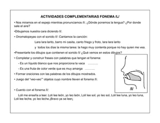 76
ACTIVIDADES COMPLEMENTARIAS FONEMA /L/
‡ Nos miramos en el espejo mientras pronunciamos /l/. ¿Dónde ponemos la lengua? ¿Por donde
sale el aire?
‡Dibujamos nuestra cara diciendo /l/.
‡ Onomatopeyas con el sonido /l/: Cantamos la canción:
Lara lara larito, barro mi casita, canto friego y froto, lara lara larito
y todos los días la misma tarea: la hago muy contenta porque no hay quien me vea.
‡Presentarle los dibujos que contienen el sonido /l/ ¿Qué vemos en estos dibujos?
‡ Completar y construir frases con palabras que tengan el fonema:
- Es un líquido blanco que nos proporciona la vaca «««.
- Es una fruta de color verde que es muy amarga «««.
‡ Formar oraciones con las palabras de los dibujos mostrados.
‡ Juego del ³veo-veo´´ objetos cuyo nombre lleven el fonema /l/.
‡ Cuento con el fonema /l/:
Loli me enseña a leer. Loli lee león, yo leo león, Loli lee sol, yo leo sol, Loli lee luna, yo leo luna,
Loli lee leche, yo leo leche.¡Bravo ya se leer¡
/l/
 