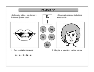 78
FONEMA ³L´
L
l
la le
li lo
lu
2.-Repite el ejercicio varias veces.1. Pronuncia lentamente:
la ± le ± li ± lo - lu
‡ Coloca los labios , los dientes y
la lengua de este modo
‡ Observa la posición de la boca
y pronuncia.
 