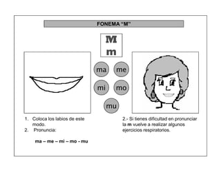 92
FONEMA ³M´
M
m
ma me
mi mo
mu
2.- Si tienes dificultad en pronunciar
la m vuelve a realizar algunos
ejercicios respiratorios.
1. Coloca los labios de este
modo.
2. Pronuncia:
ma ± me ± mi ± mo - mu
 
