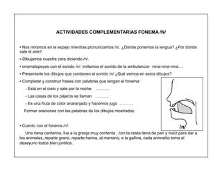 97
ACTIVIDADES COMPLEMENTARIAS FONEMA /N/
‡ Nos miramos en el espejo mientras pronunciamos /n/. ¿Dónde ponemos la lengua? ¿Por dónde
sale el aire?
‡-Dibujamos nuestra cara diciendo /n/.
‡ onomatopeyas con el sonido /n/: imitamos el sonido de la ambulancia- nina-nina-nina«.
‡ Presentarle los dibujos que contienen el sonido /n/ ¿Qué vemos en estos dibujos?
‡ Completar y construir frases con palabras que tengan el fonema:
- Está en el cielo y sale por la noche «««.
- Las casas de los pájaros se llaman «««.
- Es una fruta de color anaranjado y hacemos jugo «««.
Formar oraciones con las palabras de los dibujos mostrados.
‡ Cuento con el fonema /n/:
Una nena cantarina, fue a la granja muy contenta , con la cesta llena de pan y maíz para dar a
los animales, reparte grano, reparte harina, al marrano, a la gallina, cada animalito toma el
desayuno todos bien juntitos.
/n/
 