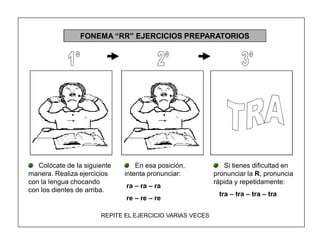119
FONEMA ³RR´ EJERCICIOS PREPARATORIOS
Colócate de la siguiente
manera. Realiza ejercicios
con la lengua chocando
con los dientes de arriba.
En esa posición,
intenta pronunciar:
ra ± ra ± ra
re ± re ± re
Si tienes dificultad en
pronunciar la R, pronuncia
rápida y repetidamente:
tra ± tra ± tra ± tra
REPITE EL EJERCICIO VARIAS VECES
 
