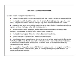 17
Ejercicios con espiración nasal
En todos ellos la boca permanecerá cerrada.
Inspiración nasal, lenta y profunda. Retención del aire. Espiración nasal en la misma forma.
Inspiración nasal, lenta, dilatando las alas de la nariz. Retención del aire, espiración nasal
lenta y completa. Se le debe indicar al niño que expulse la mayor cantidad de aire posible .
Aspiramos aire por la nariz, guardamos un momento el aire dentro y lo espiramos de forma
rápida y continua. Hasta que salga todo el aire que entro.
Inspiración nasal lenta. Retención del aire. Expiración nasal cortada en tres o cuatro
tiempos o espiraciones, sin realizar entre ellas ninguna inspiración.
Inspiración nasal rápida. Retención del aire. Espiración nasal lenta.
Igual que el ejercicio anterior pero la espiración nasal rápida.
Los niños cierran la boca e inspiran aire por la nariz, por la fosa nasal izquierda. Contamos
hasta llegar a 20 veces. Repetir tapando la ventana izquierda y respirando sólo por la derecha.
Si el niño no supera las veinte respiraciones sin abrir la boca, acusa insuficiencia nasal y
conviene derivarlo al otorrino.
La nariz tiene dos puertas (se señala). El aire le hace una visita a su amiga la nariz. Llama
a la puerta y le abre la parte izquierda, entra, la saluda y se sale por la puerta derecha. Se
repite nuevamente el ejercicio.
 