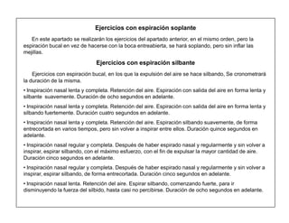 19
Ejercicios con espiración soplante
En este apartado se realizarán los ejercicios del apartado anterior, en el mismo orden, pero la
espiración bucal en vez de hacerse con la boca entreabierta, se hará soplando, pero sin inflar las
mejillas.
Ejercicios con espiración silbante
Ejercicios con espiración bucal, en los que la expulsión del aire se hace silbando, Se cronometrará
la duración de la misma.
‡ Inspiración nasal lenta y completa. Retención del aire. Espiración con salida del aire en forma lenta y
silbante suavemente. Duración de ocho segundos en adelante.
‡ Inspiración nasal lenta y completa. Retención del aire. Espiración con salida del aire en forma lenta y
silbando fuertemente. Duración cuatro segundos en adelante.
‡ Inspiración nasal lenta y completa. Retención del aire. Espiración silbando suavemente, de forma
entrecortada en varios tiempos, pero sin volver a inspirar entre ellos. Duración quince segundos en
adelante.
‡ Inspiración nasal regular y completa. Después de haber espirado nasal y regularmente y sin volver a
inspirar, espirar silbando, con el máximo esfuerzo, con el fin de expulsar la mayor cantidad de aire.
Duración cinco segundos en adelante.
‡ Inspiración nasal regular y completa. Después de haber espirado nasal y regularmente y sin volver a
inspirar, espirar silbando, de forma entrecortada. Duración cinco segundos en adelante.
‡ Inspiración nasal lenta. Retención del aire. Espirar silbando, comenzando fuerte, para ir
disminuyendo la fuerza del silbido, hasta casi no percibirse. Duración de ocho segundos en adelante.
 