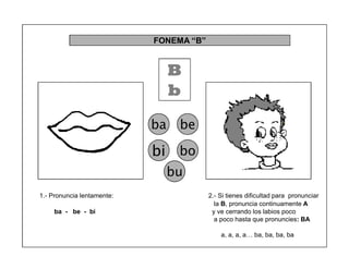 29
1.- Pronuncia lentamente: 2.- Si tienes dificultad para pronunciar
la B, pronuncia continuamente A
ba - be - bi y ve cerrando los labios poco
a poco hasta que pronuncies: BA
a, a, a, a« ba, ba, ba, ba
FONEMA ³B´
B
b
ba be
bi bo
bu
 