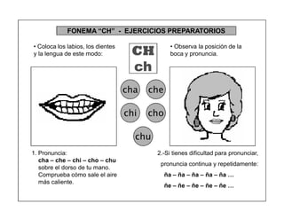 41
FONEMA ³CH´ - EJERCICIOS PREPARATORIOS
CH
ch
cha che
chi cho
chu
2.-Si tienes dificultad para pronunciar,
pronuncia continua y repetidamente:
ña ± ña ± ña ± ña ± ña «
ñe ± ñe ± ñe ± ñe ± ñe «
1. Pronuncia:
cha ± che ± chi ± cho ± chu
sobre el dorso de tu mano.
Comprueba cómo sale el aire
más caliente.
‡ Coloca los labios, los dientes
y la lengua de este modo:
‡ Observa la posición de la
boca y pronuncia.
 