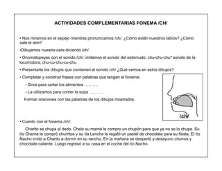 42
ACTIVIDADES COMPLEMENTARIAS FONEMA /CH/
‡ Nos miramos en el espejo mientras pronunciamos /ch/. ¿Cómo están nuestros labios? ¿Cómo
sale el aire?
‡Dibujamos nuestra cara diciendo /ch/.
‡ Onomatopeyas con el sonido /ch/: imitamos el sonido del estornudo; chu-chu-chu* sonido de la
locomotora; chu-cu-chu-cu-chu
‡ Presentarle los dibujos que contienen el sonido /ch/ ¿Qué vemos en estos dibujos?
‡ Completar y construir frases con palabras que tengan el fonema:
- Sirve para cortar los alimentos «««.
- La utilizamos para comer la sopa «««.
Formar oraciones con las palabras de los dibujos mostrados.
‡ Cuento con el fonema /ch/:
Charito se chupa el dedo. Chelo su mamá le compro un chupón para que ya no se lo chupe. Su
tío Chema le compró churritos y su tía Lencha le regaló un pastel de chocolate para su fiesta. El tío
Nacho invitó a Charito a dormir en su rancho. En la mañana se despertó y desayuno churros y
chocolate caliente. Luego regresó a su casa en el coche del tío Nacho.
/ch/
 