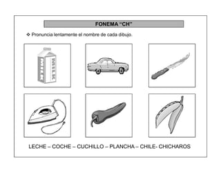 45
FONEMA ³CH´
 Pronuncia lentamente el nombre de cada dibujo.
LECHE ± COCHE ± CUCHILLO ± PLANCHA ± CHILE- CHICHAROS
 