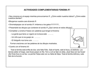 47
ACTIVIDADES COMPLEMENTARIAS FONEMA /F/
‡ Nos miramos en el espejo mientras pronunciamos /f/. ¿Cómo están nuestros labios? ¿Cómo están
nuestros dientes?
‡Dibujamos nuestra cara diciendo /f/.
‡ Onomatopeyas con el sonido /f/: imitamos a los gatos f f f f f f f f«
‡ Presentarle los dibujos que contienen el sonido /f/ ¿Qué vemos en estos dibujos?
‡ Completar y construir frases con palabras que tengan el fonema:
- La gente que tiene un cigarro en la boca está «««.
- Un niño que no es guapo es «««.
- El fotógrafo nos toma una «««..
Formar oraciones con las palabras de los dibujos mostrados.
‡ Cuento con el fonema /d/:
Toda la familia está enfila de dos; solo falta Félix. Sale el fuerte, sale la foca y el elefante. Los
leones saltan el fuego, seis focas pasan en fila, Toni y Loli se fijan en ellas, ¡Qué feas son las focas!
¡No! Esta foca no es fea. La perrita Felipa sale con su falda de felpa. Toda la familia disfruta y sale
feliz de la función.
/f/
 