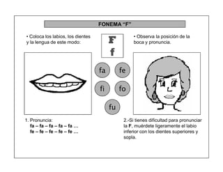 49
FONEMA ³F´
F
f
fa fe
fi fo
fu
2.-Si tienes dificultad para pronunciar
la F, muérdete ligeramente el labio
inferior con los dientes superiores y
sopla.
1. Pronuncia:
fa ± fa ± fa ± fa ± fa «
fe ± fe ± fe ± fe ± fe «
‡ Coloca los labios, los dientes
y la lengua de este modo:
‡ Observa la posición de la
boca y pronuncia.
 