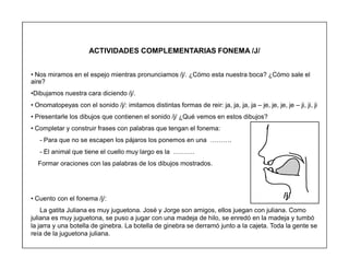 54
ACTIVIDADES COMPLEMENTARIAS FONEMA /J/
‡ Nos miramos en el espejo mientras pronunciamos /j/. ¿Cómo esta nuestra boca? ¿Cómo sale el
aire?
‡Dibujamos nuestra cara diciendo /j/.
‡ Onomatopeyas con el sonido /j/: imitamos distintas formas de reir: ja, ja, ja, ja ± je, je, je, je ± ji, ji, ji
‡ Presentarle los dibujos que contienen el sonido /j/ ¿Qué vemos en estos dibujos?
‡ Completar y construir frases con palabras que tengan el fonema:
- Para que no se escapen los pájaros los ponemos en una «««.
- El animal que tiene el cuello muy largo es la «««.
Formar oraciones con las palabras de los dibujos mostrados.
‡ Cuento con el fonema /j/:
La gatita Juliana es muy juguetona. José y Jorge son amigos, ellos juegan con juliana. Como
juliana es muy juguetona, se puso a jugar con una madeja de hilo, se enredó en la madeja y tumbó
la jarra y una botella de ginebra. La botella de ginebra se derramó junto a la cajeta. Toda la gente se
reía de la juguetona juliana.
/j/
 