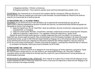 6
c) Disglosias dentales.- Prótesis, ortodoncias«
d) Disglosias palatales.- Fisura palatina, paladar ojival, perforaciones palatinas, paladar corto«
DISARTRIAS: Son trastornos en la articulación de la palabra debido a lesiones en SNC que afectan a la
Articulación de todos los fonemas que interviene la zona lesionada. Sus posibilidades de rehabilitación están en
relación con la severidad de la lesión producida.
ALTERACIONES DEL LA FLUIDEZ VERBAL
DISFEMIA: Es una alteración en el ritmo del habla y de la comunicación caracterizada por una serie de
repeticiones o bloqueos espasmódicos durante la emisión del discurso. Las manifestaciones disfémicas pueden ser
Agrupadas en torno a tres categorías.
1.- Aspectos lingüísticos: Uso de ´muletillasµ, abuso de sinónimos, discurso incoherente, desorganización entre
el pensamiento y el lenguaje«
2.- Aspectos conductuales: Mutismo, retraimiento, ansiedad, conductas de evitación conversacional, bloqueos«
3.- Aspectos corporales y respiratorios: Tics, espasmos, alteración respiratoria, rigidez facial«
Algunos de estos síntomas suelen aparecer a edades tempranas (hacia los tres años) y con proceso de
desarrollo muy diverso según los sujetos. Esta sintomatología inicial (tartamudez fisiológica o de desarrollo) puede
considerarse normal, ya que el niño/niña está desarrollando su lenguaje con la dificultad que implica la adquisición
de las distintas estructuras que componen los diferentes elementos del sistema lingüístico. Hay que tratar de
evitar las correcciones excesivas para eliminar situaciones de angustia y ansiedad que alimenten más el trastorno.
La verdadera tartamudez, habría que situarla alrededor de los 10 años.
ALTERACIONES DEL LENGUAJE
MUTISMO: Este trastorno consiste en la desaparición total del lenguaje de forma repentina o progresiva. Puede
ser tras un fuerte choque afectivo, de tipo histérico, por enfermedad laríngea o de ´unos díasµ. Podemos
considerar dentro de este trastorno el mutismo electivo o selectivo, que se manifiesta en ciertas personas o en
determinadas situaciones.
RETRASO EN EL DESARROLLO DEL LENGUAJE: Es el retardo en la aparición y/o desarrollo del lenguaje sin que
existan síntomas de déficit intelectual, sensorial o motriz. El proceso de adquisición y desarrollo del lenguaje no se
realiza conforme a las etapas normales.
 