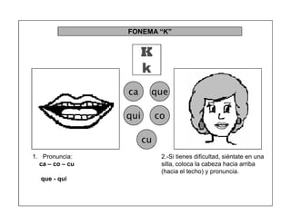 71
FONEMA ³K´
K
k
ca que
qui co
cu
2.-Si tienes dificultad, siéntate en una
silla, coloca la cabeza hacia arriba
(hacia el techo) y pronuncia.
1. Pronuncia:
ca ± co ± cu
que - qui
 