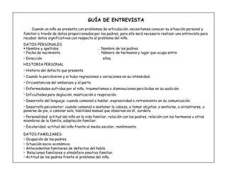 8
GUÍA DE ENTREVISTA
Cuando un niño se presenta con problemas de articulación, necesitamos conocer su situación personal y
familiar a través de datos proporcionados por los padres, para ello será necesario realizar una entrevista para
recabar datos significativos con respecto al problema del niño.
DATOS PERSONALES
 Nombre y apellidos . Nombre de los padres
‡ Fecha de nacimiento . Número de hermanos y lugar que ocupa entre
‡ Dirección ellos.
HISTORIA PERSONAL
‡ Historia del defecto que presenta
‡ Cuando lo percibieron y si hubo regresiones o variaciones en su intensidad.
‡ Circunstancias del embarazo y el parto
‡ Enfermedades sufridas por el niño, traumatismos o disminuciones percibidas en su audición.
‡ Dificultades para deglución, masticación o respiración.
‡ Desarrollo del lenguaje: cuando comenzó a hablar, expresividad o retraimiento en su comunicación.
‡ Desarrollo psicomotor: cuando comenzó a sostener la cabeza, a tomar objetos, a sentarse, a arrastrarse, a
ponerse de pie, a caminar solo, habilidad manual que observan en él, zurdera.
‡ Personalidad: actitud del niño en la vida familiar, relación con los padres, relación con los hermanos u otros
miembros de la familia, adaptación familiar.
‡ Escolaridad: actitud del niño frente al medio escolar, rendimiento.
DATOS FAMILIARES:
‡ Ocupación de los padres
‡ Situación socio-económica
‡ Antecedentes familiares de defectos del habla.
‡ Relaciones familiares o atmósfera emotiva familiar.
‡ Actitud de los padres frente al problema del niño.
 