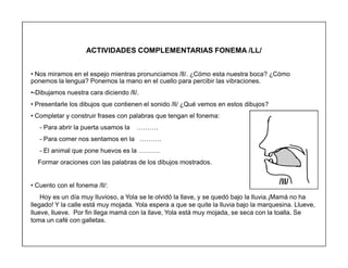 83
ACTIVIDADES COMPLEMENTARIAS FONEMA /LL/
‡ Nos miramos en el espejo mientras pronunciamos /ll/. ¿Cómo esta nuestra boca? ¿Cómo
ponemos la lengua? Ponemos la mano en el cuello para percibir las vibraciones.
‡-Dibujamos nuestra cara diciendo /ll/.
‡ Presentarle los dibujos que contienen el sonido /ll/ ¿Qué vemos en estos dibujos?
‡ Completar y construir frases con palabras que tengan el fonema:
- Para abrir la puerta usamos la «««.
- Para comer nos sentamos en la «««.
- El animal que pone huevos es la «««.
Formar oraciones con las palabras de los dibujos mostrados.
‡ Cuento con el fonema /ll/:
Hoy es un día muy lluvioso, a Yola se le olvidó la llave, y se quedó bajo la lluvia.¡Mamá no ha
llegado! Y la calle está muy mojada. Yola espera a que se quite la lluvia bajo la marquesina. Llueve,
llueve, llueve. Por fin llega mamá con la llave, Yola está muy mojada, se seca con la toalla. Se
toma un café con galletas.
/ll/
 