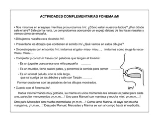 90
ACTIVIDADES COMPLEMENTARIAS FONEMA /M/
‡ Nos miramos en el espejo mientras pronunciamos /m/. ¿Cómo están nuestros labios? ¿Por dónde
sale el aire? Sale por la nariz. Lo comprobamos acercando un espejo debajo de las fosas nasales y
vemos cómo se empaña.
‡-Dibujamos nuestra cara diciendo /m/.
‡ Presentarle los dibujos que contienen el sonido /m/ ¿Qué vemos en estos dibujos?
‡ Onomatopeyas con el sonido /m/: imitamos el gato- miau- miau«, imitamos como muge la vaca-
muuu, muuu«
‡ Completar y construir frases con palabras que tengan el fonema:
- Es un juguete que parece una niña pequeña «««.
- Es un mueble, tiene cuatro patas, y ponemos la comida para comer «««.
- Es un animal peludo, con la cola larga,
que se cuelga de los árboles y sale con Tarzán «««.
Formar oraciones con las palabras de los dibujos mostrados.
‡ Cuento con el fonema /m/:
Había tres hermanos muy golosos, su mamá en unos momentos les amaso un pastel para cada
uno, parecían monumentos ¡m,m,m,«! Uno para Manuel con manteca y mucha miel, ¡m,m,m,«!
Otro para Mercedes con mucha mermelada ¡m,m,m,«! Como lame Marina, el suyo con mucha
margarina, ¡m,m,m,«! Después Manuel, Mercedes y Marina se van al campo hasta el mediodía.
/m/
 