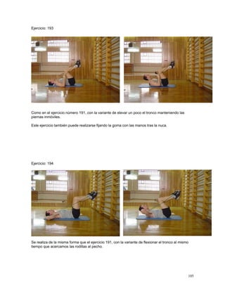 105
Ejercicio: 193
Como en el ejercicio número 191, con la variante de elevar un poco el tronco manteniendo las
piernas inmóviles.
Este ejercicio también puede realizarse fijando la goma con las manos tras la nuca.
Ejercicio: 194
Se realiza de la misma forma que el ejercicio 191, con la variante de flexionar el tronco al mismo
tiempo que acercamos las rodillas al pecho.
 