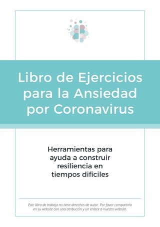 Libro de Ejercicios
para la Ansiedad
por Coronavirus
Herramientas para
ayuda a construir
resiliencia en
tiempos difíciles
Este libro de trabajo no tiene derechos de autor. Por favor compartirlo
en su website con una atribución y un enlace a nuestro website.
 