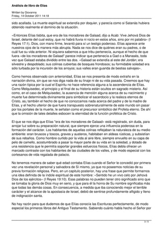Análisis de libro de Elías

Written by Giovanna
Friday, 14 October 2011 14:18

sido acallada. La muerte espiritual se extendía por doquier, y parecía como si Satanás hubiera
obtenido realmente el dominio de la situación.

«Entonces Elías tisbita, que era de los moradores de Galaad, dijo a Acab: Vive Jehová Dios de
Israel, delante del cual estoy, que no habrá lluvia ni rocío en estos años, sino por mi palabra» (I
Reyes 17:1). Dios, con mano firme, levantó para sí un testigo poderoso. Elías aparece ante
nuestros ojos de la manera más abrupta. Nada se nos dice de quiénes eran su padres, o de
cuál fue su vida anterior. Ni siquiera sabemos a que tribu pertenecía, aunque el hecho de que
fuera «de los moradores de Galaad” parece indicar que pertenecía a Gad o a Manasés, toda
vez que Galaad estaba dividido entre las dos. «Galaad se extendía al este del Jordán; era
silvestre y despoblado; sus colinas cubiertas de bosques frondosos; su formidable soledad era
sólo turbada por la incursión de los arroyos; sus valles eran guarida de bestias salvajes».

Como hemos observado con anterioridad, Elías se nos presenta de modo extraño en la
narración divina, sin que se nos diga nada de su linaje ni de su vida pasada. Creemos que hay
una razón típica por la cual el Espíritu no hace referencia alguna a la ascendencia de Elías.
Como Melquisedec, el principio y el final de su historia están ocultos en sagrado misterio. Así
como, en el caso de Melquisedec, la ausencia de mención alguna acerca de su nacimiento y
muerte fue determinada divinamente para simbolizar el sacerdocio y la realeza eternos de
Cristo, as¡ también el hecho de que no conozcamos nada acerca del padre y de la madre de
Elías, y el hecho ulterior de que fuera transpuesto sobrenaturalmente de este mundo sin pasar
por los portales de la muerte, le señalan como el precursor simbólico del Profeta eterno. De ahí
que la omisión de tales detalles esbocen la eternidad de la función profética de Cristo.

El que se nos diga que Elías "era de los moradores de Galaad» está registrado, sin duda, para
arrojar luz sobre su preparación natural, que siempre ejerce una influencia poderosa en la
formación del carácter. Los habitantes de aquellas colinas reflejaban la naturaleza de su medio
ambiente: eran bruscos y toscos, graves y austeros, habitaban en aldeas rústicas, y subsistían
de sus rebaños. Como hombre curtido por la vida al aire libre, siempre envuelto en su capa de
pelo de camello, acostumbrado a pasar la mayor parte de su vida en la soledad, y dotado de
una resistencia que le permitía soportar grandes esfuerzos físicos, Elías debla ofrecer un
marcado contraste con los habitantes de las ciudades de los valles, y de modo especial con los
cortesanos de vida regalada de palacio.

No tenemos manera de saber qué edad contaba Elías cuando el Señor le concedió por primera
vez una revelación personal y salvadora de Sí mismo, ya que no poseemos noticias de su
previa formación religiosa. Pero, en un capitulo posterior, hay una frase que permite formarnos
una idea definida de la índole espiritual de este hombre: «Sentido he un vivo celo por Jehová
Dios de los ejércitos» (I Reyes 19:10). Esas palabras no pueden tener otro significado sino que
se tomaba la gloria de Dios muy en serio, y que para él la honra de Su nombre significaba más
que todas las demás cosas. En consecuencia, a medida que iba conociendo mejor el terrible
carácter y el alcance de la apostasía de Israel, debió de sentirse profundamente afligido y lleno
de indignación santa.

No hay razón para que dudemos de que Elías conocía las Escrituras perfectamente, de modo
especial los primeros libros del Antiguo Testamento. Sabiendo cuánto habla hecho el Señor por



                                                                                              3/5
 