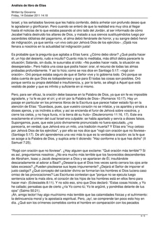 Análisis de libro de Elías

Written by Giovanna
Friday, 14 October 2011 14:18

Israel, y los señalados favores que les había conferido, debía anhelar con profundo deseo que
le agradaran y glorificaran. Pero cuando se enteró de que la realidad era muy otra al llegar
hasta él noticias de lo que estaba pasando al otro lado del Jordán, al ser informado de cómo
Jezabel había destruido los altares de Dios, y matado a sus siervos sustituyéndolos luego por
sacerdotes idólatras del paganismo, el alma debió llenársele de horror, y su sangre debió hervir
de indignación, ya que sentía «un vivo celo por Jehová Dios de los ejércitos». ¡Ojalá nos
llenara a nosotros en la actualidad tal indignación justa!

Es probable que la pregunta que agitaba a Elías fuera: ¿Cómo debo obrar? ¿Qué podía hacer
él, un hijo del desierto, rudo e inculto? Cuanto más lo meditaba, más difícil debía parecerle la
situación; Satanás, sin duda, le susurraba al oído: «No puedes hacer nada, la situación es
desesperada». Pero había una cosa que podía hacer: orar, el recurso de todas las almas
probadas profundamente. Y así lo hizo; como se nos dice en Santiago 5:17: «rogó con
oración». Oró porque estaba seguro de que el Señor vive y lo gobierna todo. Oró porque se
daba cuenta de que Dios es todopoderoso y que para Él todas las cosas son posibles. Oró
porque sentía su propia debilidad e insuficiencia, y, por lo tanto, se allegó a Aquel que está
vestido de poder y que es infinito y suficiente en si mismo.

Pero, para ser eficaz, la oración debe basarse en la Palabra de Dios, ya que sin fe es imposible
agradarle, y 1a fe es por el oír; y el oír por la Palabra de Dios» (Romanos 10:17). Hay un
pasaje en particular en los primeros libros de la Escritura que parece haber estado fijo en la
atención de Elías: "Guardaos, pues, que vuestro corazón no se infatúe, y os apartéis y sirváis a
dioses ajenos, y os inclinéis a ellos; y así se encienda el furor de Jehová sobre vosotros, y
cierre los cielos, y no haya lluvia, ni la tierra dé su fruto» (Deuteronomio 11:16, 17). Este era
exactamente el crimen del cual Israel era culpable: se habla apartado y servía a dioses falsos.
Supongamos, pues, que este juicio divinamente pronunciado no fuera ejecutado, ¿no
parecería, en verdad, que Jehová era un mito, una tradición muerta? Y Elías era "muy celoso
por Jehová Dios de los ejércitos", y por ello se nos dice que "rogó con oración que no lloviese»
(Santiago 5:17). De ahí aprendemos una vez más lo que es la verdadera oración: es la fe que
se acoge a la Palabra de Dios, y suplica ante tí diciendo: "Haz conforme a lo que has dicho" (II
Samuel 7:25).

"Rogó con oración que no lloviese". ¿Hay alguien que exclame: "Qué oración más terrible"? Si
es así, preguntamos nosotros: ¿No era mucho más terrible que los favorecidos descendientes
de Abraham, Isaac y Jacob despreciaran a Dios y se apartaran de Él, insultándole
descaradamente al adorar a Baal? ¿Desearía que el Dios tres veces santo cerrara los ojos ante
tales excesos? ¿Pueden pisotearse sus leyes impunemente? ¿Dejará el Señor de imponer el
justo castigo? ¿Qué concepto del carácter divino se formarían los hombres si Dios luciera caso
omiso de las provocaciones? Las Escrituras contestan que "porque no se ejecuta luego
sentencia sobre la mala obra, el corazón de los hijos de los hombres está en ellos lleno para
hacer mal» (Eclesiastés 8:11). Y no sólo eso, sino que Dios declaró: “Estas cosas hiciste, y Yo
he callado; pensabas que de cierto ¿ría Yo como tú; Yo te argüiré, y pondrélas delante de tus
ojos" (Salmo 50:21).
¡Ah, amigo lector! hay algo muchísimo más temible que las calamidades físicas y el sufrimiento:
la delincuencia moral y la apostasía espiritual. Pero, ¡ay!, se comprende tan poco esto hoy en
día. ¿Qué son los crímenes cometidos contra el hombre en comparación con los pecados



                                                                                            4/5
 