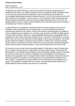 Análisis de libro de Elías

Written by Giovanna
Friday, 14 October 2011 14:18

arrogantes contra Dios? Asimismo, ¿qué son los reveses nacionales comparados con la
perdida del favor divino? La verdad es que Elías tenía una escala de valores verdadera; sentía
"un vivo celo por Jehová Dios de los ejércitos", y por lo tanto rogó que no lloviese. Las
enfermedades desesperadas requieren medidas drásticas, Y, al orar, Elías recibió la certeza de
que su petición era concedida, y, que tenía que ir a comunicárselo a Acab. Cualesquiera que
fueran los peligros personales a los que el profeta pudiera exponerse, tanto el rey como sus
súbditos debían conocer la relación directa existente entre la terrible sequía que se avecinaba y
los pecados que la habían ocasionado.

La tarea de Elías no era pequeña y requería muchísimo más que valentía común. Que un
montañés inculto se presentara sin ser invitado ante un rey que desafiaba los cielos era
suficiente para asustar al más valiente; mucho más cuando su cónyuge pagana no dudaba en
matar a cualquiera que se opusiera a su voluntad, y que, de hecho, ya habla mandado ejecutar
a muchos siervos de Dios. Siendo así, ¿qué probabilidad había de que ese galaadita solitario
escapase con vida? "Mas el justo esta confiado, como un leoncillo" (Proverbios 28:1); a los que
están a bien con Dios no les desaniman las dificultades m les arredran los peligros. “No temeré
de diez millares de pueblos, que pusieren cerco contra mí" (Salmo 3:6); "Aunque se asiente
campo contra mí, no temeré mi corazón" (Salmo 27:3); tal es la bendita serenidad de aquellos
cuyas conciencias están limpias de delitos, y cuya confianza descansa en el Dios viviente.

El momento de llevar a cabo la dura tarea habla llegado, y Elías dejó su casa en Galaad para
llevar a Acab el mensaje de juicio. Imaginadle en su largo y solitario viaje. ¿Cuáles eran sus
pensamientos? ¿Se acordaría de la semejante misión encargada a Moisés cuando fue enviado
por el Señor a pronunciar su ultimátum al soberbio monarca de Egipto? El mensaje que él
llevaba no iba a agradarle más al rey degenerado de Israel. No obstante, tampoco tal recuerdo
había de disuadirle o intimidarle, sino que el pensar en la secuela había de fortalecer su fe.
Dios, el Señor, no abandonó a su siervo Moisés, sino que extendió Su brazo poderoso en su
ayuda, y le concedió un completo éxito en su misión. Las maravillosas obras de Dios en el
pasado deberían alentar siempre a sus siervos en el presente.




                                                                                           5/5
 