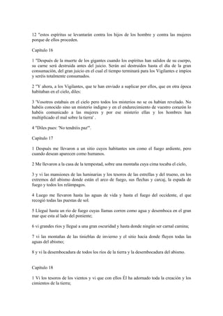 12 "estos espíritus se levantarán contra los hijos de los hombre y contra las mujeres
porque de ellos proceden.
Capítulo 16
1 "Después de la muerte de los gigantes cuando los espíritus han salidos de su cuerpo,
su carne será destruida antes del juicio. Serán así destruidos hasta el día de la gran
consumación, del gran juicio en el cual el tiempo terminará para los Vigilantes e impíos
y seréis totalmente consumados.
2 "Y ahora, a los Vigilantes, que te han enviado a suplicar por ellos, que en otra época
habitaban en el cielo, diles:
3 'Vosotros estabais en el cielo pero todos los misterios no se os habían revelado. No
habéis conocido sino un misterio indigno y en el endurecimiento de vuestro corazón lo
habéis comunicado a las mujeres y por ese misterio ellas y los hombres han
multiplicado el mal sobre la tierra' .
4 "Diles pues: 'No tendréis paz'".
Capítulo 17
1 Después me llevaron a un sitio cuyos habitantes son como el fuego ardiente, pero
cuando desean aparecen como humanos.
2 Me llevaron a la casa de la tempestad, sobre una montaña cuya cima tocaba el cielo,
3 y vi las mansiones de las luminarias y los tesoros de las estrellas y del trueno, en los
extremos del abismo donde están el arco de fuego, sus flechas y carcaj, la espada de
fuego y todos los relámpagos.
4 Luego me llevaron hasta las aguas de vida y hasta el fuego del occidente, el que
recogió todas las puestas de sol.
5 Llegué hasta un río de fuego cuyas llamas corren como agua y desemboca en el gran
mar que esta al lado del poniente;
6 vi grandes ríos y llegué a una gran oscuridad y hasta donde ningún ser carnal camina;
7 vi las montañas de las tinieblas de invierno y el sitio hacia donde fluyen todas las
aguas del abismo;
8 y vi la desembocadura de todos los ríos de la tierra y la desembocadura del abismo.
Capítulo 18
1 Vi los tesoros de los vientos y vi que con ellos Él ha adornado toda la creación y los
cimientos de la tierra;
 