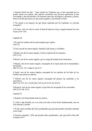 1 Después Sariel me dijo: " Aquí estarán los Vigilantes que se han conectado por su
propia cuenta con mujeres. Sus espíritus asumiendo muy diversas apariencias se han
corrompido y han descarriado a los humanos para que sacrifiquen a demonios y dioses,
hasta el día del gran juicio, en que serán juzgados y encontrarán su final.
2 "En cuanto a sus mujeres, las que fueron seducidas por los Vigilantes, se volverán
sosegadas".
3 Yo Enoc, solo, he visto la visión, el final de todas las cosas y ningún humano ha visto
lo que yo he visto.
Capítulo 20
1 He aquí los nombres de los santos ángeles que vigilan:
(Ap 8:2)
2 Uriel, uno de los santos ángeles, llamado el del trueno y el temblor;
3 Rafael, otro de los santos ángeles, el de los espíritus de los humanos;
(Tb 12:15)
4 Ra'u'el, otro de los santos ángeles, que se venga del mundo de las luminarias;
5 Miguel, otro de los santos ángeles, encargados de la mejor parte del la humanidad y
del pueblo;
(Dn 10:13,21, 12:1; Judas 9; Ap 12:7)
6 Sariel, otro de los santos ángeles, encargado de los espíritus de los hijos de los
hombres que pecan en espíritu;
7 Gabriel; otro de los santos ángeles, encargado del paraíso, las serpientes y los
querubines;
(Dn 8:16, 9:21; Lc:1:19,26) (Gn 3:24; Ex 25:18-22; Ez 10:4-5)
8 Remeiel, otros de los santos ángeles, al que Dios ha encargado de los resucitados.
(Mt 28:2,5; Mc 16:5)
Capítulo 21
1 Después volví hasta donde todo era caótico;
2 y allá vi algo horrible: no vi ni cielo en lo alto ni tierra firme fundamentada, sino un
sitio informe y terrible.
3 Vi allí cuatro estrellas del cielo encadenadas que parecían grandes montañas ardiendo
como fuego.
4 Entonces pregunté: "¿Por qué pecado están encadenadas y por qué motivo han sido
arrojadas acá?".
 