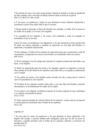 5 Se mirarán los unos a los otros aterrorizados, bajarán la mirada y la pena se apoderará
de ellos cuando vean a este Hijo de Mujer sentarse sobre el trono de su gloria.
(Dn 7:13; Mt 25:31; Mc 14:62)
6 Y los reyes, los poderosos y todos los que dominan la tierra alabarán, bendecirán y
ensalzarán a quien reina sobre todo lo que es secreto.
7 Porque desde el principio el Hijo del Hombre fue ocultado y el Más Alto lo preservó
en medio de su poder y lo reveló a los elegidos.
8 La asamblea de los elegidos y los santos será sembrada y todos los elegidos se
sostendrán en pie en ese día;
9 pero los reyes, los poderosos, los dignatarios y los que dominan la tierra caerán ante
Él sobre sus rostros, adorarán y pondrán su esperanza en este Hijo del Hombre, le
suplicarán y le pedirán misericordia.
10 Sin embargo, el Señor de los espíritus los apremiará para que se apresuren a salir de
su presencia, avergonzará sus caras y las tinieblas se acumularán sobre sus rostros;
(Mt 25:41)
11 Él los entregará a los de castigo para ejecutar la venganza porque han oprimido a sus
hijos, a sus elegidos.
12 Serán un espectáculo para los justos y los elegidos, quienes se alegrarán a costa de
ellos, porque la ira del Señor de los espíritus cayó sobre ellos y su espada se emborrachó
con su sangre.
13 En cambio los justos y los elegidos serán salvados ese día y nunca más le verán la
cara a los pecadores ni a los injustos.
14 El Señor de los espíritus residirá sobre ellos y con este Hijo del Hombre comerán,
descansarán y se levantarán por los siglos de los siglos.
15 Los justos y los elegidos se habrán levantado de la tierra, dejarán de estar cabizbajos
y se vestirán con prendas de gloria.
(1Co 15:53)
16 Tales serán las prendas de vida del Señor de los espíritus: vuestra ropa no envejecerá
y vuestra gloria no terminará ante el Señor de los espíritus.
(2Co 5:2)
Capítulo 63
1 En esos días los reyes, los poderosos y los que dominan la tierra suplicarán a los
ángeles del castigo, a quienes habrán sido entregados, para que les den un poco de
descanso, y puedan postrarse ante el Señor de los espíritus, adorarlo y reconocer sus
pecados ante Él.
(Lc 16:23-31)
 