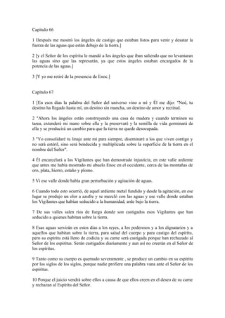 Capítulo 66
1 Después me mostró los ángeles de castigo que estaban listos para venir y desatar la
fuerza de las aguas que están debajo de la tierra.]
2 [y el Señor de los espíritu le mandó a los ángeles que iban saliendo que no levantaran
las aguas sino que las represarán, ya que estos ángeles estaban encargados de la
potencia de las aguas.]
3 [Y yo me retiré de la presencia de Enoc.]
Capítulo 67
1 [En esos días la palabra del Señor del universo vino a mí y Él me dijo: "Noé, tu
destino ha llegado hasta mí, un destino sin mancha, un destino de amor y rectitud.
2 "Ahora los ángeles están construyendo una casa de madera y cuando terminen su
tarea, extenderé mi mano sobre ella y la preservaré y la semilla de vida germinará de
ella y se producirá un cambio para que la tierra no quede desocupada.
3 "Yo consolidaré tu linaje ante mí para siempre, diseminaré a los que viven contigo y
no será estéril, sino será bendecida y multiplicada sobre la superficie de la tierra en el
nombre del Señor".
4 Él encarcelará a los Vigilantes que han demostrado injusticia, en este valle ardiente
que antes me había mostrado mi abuelo Enoc en el occidente, cerca de las montañas de
oro, plata, hierro, estaño y plomo.
5 Vi ese valle donde había gran perturbación y agitación de aguas.
6 Cuando todo esto ocurrió, de aquel ardiente metal fundido y desde la agitación, en ese
lugar se produjo un olor a azufre y se mezcló con las aguas y ese valle donde estaban
los Vigilantes que habían seducido a la humanidad, arde bajo la tierra.
7 De sus valles salen ríos de fuego donde son castigados esos Vigilantes que han
seducido a quienes habitan sobre la tierra.
8 Esas aguas servirán en estos días a los reyes, a los poderosos y a los dignatarios y a
aquellos que habitan sobre la tierra, para salud del cuerpo y para castigo del espíritu,
pero su espíritu está lleno de codicia y su carne será castigada porque han rechazado al
Señor de los espíritus. Serán castigados diariamente y aun así no creerán en el Señor de
los espíritus.
9 Tanto como su cuerpo es quemado severamente , se produce un cambio en su espíritu
por los siglos de los siglos, porque nadie profiere una palabra vana ante el Señor de los
espíritus.
10 Porque el juicio vendrá sobre ellos a causa de que ellos creen en el deseo de su carne
y rechazan al Espíritu del Señor.
 