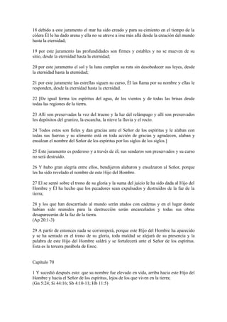 18 debido a este juramento el mar ha sido creado y para su cimiento en el tiempo de la
cólera Él le ha dado arena y ella no se atreve a irse más allá desde la creación del mundo
hasta la eternidad;
19 por este juramento las profundidades son firmes y estables y no se mueven de su
sitio, desde la eternidad hasta la eternidad;
20 por este juramento el sol y la luna cumplen su ruta sin desobedecer sus leyes, desde
la eternidad hasta la eternidad;
21 por este juramente las estrellas siguen su curso, Él las llama por su nombre y ellas le
responden, desde la eternidad hasta la eternidad.
22 [De igual forma los espíritus del agua, de los vientos y de todas las brisas desde
todas las regiones de la tierra.
23 Allí son preservadas la voz del trueno y la luz del relámpago y allí son preservados
los depósitos del granizo, la escarcha, la nieve la lluvia y el rocío.
24 Todos estos son fieles y dan gracias ante el Señor de los espíritus y le alaban con
todas sus fuerzas y su alimento está en toda acción de gracias y agradecen, alaban y
ensalzan el nombre del Señor de los espíritus por los siglos de los siglos.]
25 Este juramento es poderoso y a través de él, sus senderos son preservados y su curso
no será destruido.
26 Y hubo gran alegría entre ellos, bendijeron alabaron y ensalzaron al Señor, porque
les ha sido revelado el nombre de este Hijo del Hombre.
27 El se sentó sobre el trono de su gloria y la suma del juicio le ha sido dada al Hijo del
Hombre y Él ha hecho que los pecadores sean expulsados y destruidos de la faz de la
tierra;
28 y los que han descarriado al mundo serán atados con cadenas y en el lugar donde
habían sido reunidos para la destrucción serán encarcelados y todas sus obras
desaparecerán de la faz de la tierra.
(Ap 20:1-3)
29 A partir de entonces nada se corromperá, porque este Hijo del Hombre ha aparecido
y se ha sentado en el trono de su gloria, toda maldad se alejará de su presencia y la
palabra de este Hijo del Hombre saldrá y se fortalecerá ante el Señor de los espíritus.
Esta es la tercera parábola de Enoc.
Capítulo 70
1 Y sucedió después esto: que su nombre fue elevado en vida, arriba hacia este Hijo del
Hombre y hacia el Señor de los espíritus, lejos de los que viven en la tierra;
(Gn 5:24; Si 44:16; Sb 4:10-11; Hb 11:5)
 