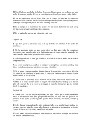 14 Por el lado por que la luz de la luna llega, por ahí decrece de nuevo, hasta que toda
su luz desaparece, los días del mes se completan y su circunferencia está vacía, sin luz.
15 Por tres meses ella sale de treinta días y en su tiempo ella sale por tres meses de
veintinueve días cada uno, en los cuales ella cumple su menguante en el primer período
de tiempo y en el primer portal, por cinto setenta y siete días.
16 En el tiempo de su nacimiento ella aparece por tres meses de treinta días cada uno y
por tres meses aparece veintinueve días cada uno.
17 En la noche ella aparece por veinte días cada mes.
Capítulo 79
1 Hijo mío: ya te he enseñado todo y la ley de todas las estrellas de los cielos ha
concluido.
2 Me ha enseñado todas su leyes para todos los días, para todas las estaciones
imperantes, para todos los años y su finalización, para el orden prescrito para todos los
meses y todas las semanas, por veinte días cada mes;
3 y el menguante de la luna que comienza a través de la sexta puerta en la cual se
completa su luz,
4 que ocurre en el primer portal en su tiempo y se completa a los ciento setenta y siete
días o contado en semanas, veinticinco semanas y dos días.
5 Ella se atrasa exactamente cinco días en el curso de un período, con respecto del sol y
del orden de las estrellas y al ocurrir esto es corregida. Parece como la imagen de una
visión cuando su luz se atrasa.
6 Cuando ella se encuentra en su plenitud, en la noche esta visión parece como un
hombre, en la noche aparece como la imagen del sol en el cielo y no hay nada más en
ella, salvo su luz. Tal es la visión y la imagen de todas las luminarias, que me mostró
Uriel, el gran ángel.
Capítulo 80
1 En esos días Uriel me dirigió la palabra y me dijo: "Mirad que te he revelado todo,
Enoc, te he enseñado todo para que pudieras ver este sol, esta luna, las guías de las
estrellas de los cielos y todos aquellos que las hacen recorrer y sus tareas, tiempos y
salidas.
2 En los días de los pecadores los años serán acortados y su semilla llegará tarde a sus
tierras y campos; todas las cosas sobre la tierra se alterarán y no saldrán a su debido
tiempo; la lluvia será retenida y los cielos la retendrán.
3 En esa época los frutos de la tierra serán retenidos, no crecerán a tiempo los frutos de
los árboles, serán retardados;
 