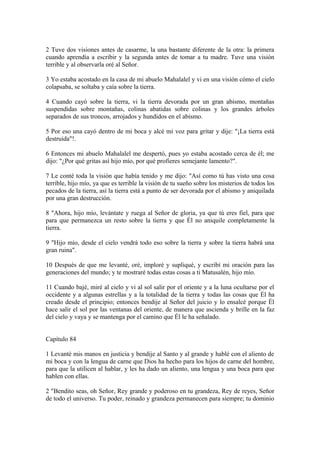 2 Tuve dos visiones antes de casarme, la una bastante diferente de la otra: la primera
cuando aprendía a escribir y la segunda antes de tomar a tu madre. Tuve una visión
terrible y al observarla oré al Señor.
3 Yo estaba acostado en la casa de mi abuelo Mahalalel y vi en una visión cómo el cielo
colapsaba, se soltaba y caía sobre la tierra.
4 Cuando cayó sobre la tierra, vi la tierra devorada por un gran abismo, montañas
suspendidas sobre montañas, colinas abatidas sobre colinas y los grandes árboles
separados de sus troncos, arrojados y hundidos en el abismo.
5 Por eso una cayó dentro de mi boca y alcé mi voz para gritar y dije: "¡La tierra está
destruida"!.
6 Entonces mi abuelo Mahalalel me despertó, pues yo estaba acostado cerca de él; me
dijo: "¿Por qué gritas así hijo mío, por qué profieres semejante lamento?".
7 Le conté toda la visión que había tenido y me dijo: "Así como tú has visto una cosa
terrible, hijo mío, ya que es terrible la visión de tu sueño sobre los misterios de todos los
pecados de la tierra, así la tierra está a punto de ser devorada por el abismo y aniquilada
por una gran destrucción.
8 "Ahora, hijo mío, levántate y ruega al Señor de gloria, ya que tú eres fiel, para que
para que permanezca un resto sobre la tierra y que Él no aniquile completamente la
tierra.
9 "Hijo mío, desde el cielo vendrá todo eso sobre la tierra y sobre la tierra habrá una
gran ruina".
10 Después de que me levanté, oré, imploré y supliqué, y escribí mi oración para las
generaciones del mundo; y te mostraré todas estas cosas a ti Matusalén, hijo mío.
11 Cuando bajé, miré al cielo y vi al sol salir por el oriente y a la luna ocultarse por el
occidente y a algunas estrellas y a la totalidad de la tierra y todas las cosas que Él ha
creado desde el principio; entonces bendije al Señor del juicio y lo ensalcé porque Él
hace salir el sol por las ventanas del oriente, de manera que ascienda y brille en la faz
del cielo y vaya y se mantenga por el camino que Él le ha señalado.
Capítulo 84
1 Levanté mis manos en justicia y bendije al Santo y al grande y hablé con el aliento de
mi boca y con la lengua de carne que Dios ha hecho para los hijos de carne del hombre,
para que la utilicen al hablar, y les ha dado un aliento, una lengua y una boca para que
hablen con ellas.
2 "Bendito seas, oh Señor, Rey grande y poderoso en tu grandeza, Rey de reyes, Señor
de todo el universo. Tu poder, reinado y grandeza permanecen para siempre; tu dominio
 