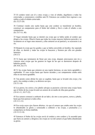 35 El cordero tomó con él a otras ovejas y vino al rebaño, degollaron a todas las
extraviadas y comenzaron a temblar ante Él. Entonces ese cordero hizo regresar a sus
rediles a todo el rebaño extraviado.
(Ex 32:27-28)
36 Continué viendo este sueño hasta que este cordero se transformó en hombre,
construyó un campamento para el Señor del rebaño y llevó a todo el rebaño a este
campamento.
(Ex 33:7-11, 40)
37 Seguí mirando hasta que se durmió esa oveja que se había unido al cordero que
dirigía a las ovejas. Observé hasta que todas las ovejas mayores hubieron perecido y se
levantaron en su lugar unas menores y ellas entraron en un pastizal y se acercaron a un
río.
38 Después la oveja que los guiaba y que se había convertido en hombre, fue separada
de ellas, se durmió y todas las ovejas la buscaron y lloraron por ella con grandes
lamentos.
(34:5,7)
39 Vi hasta que terminaron de llorar por esta oveja. después atravesaron este río y
vinieron otras ovejas que las guiaron en lugar de las que se durmieron después de
haberlas guiado.
(Dt 34:8; Jos:17)
40 Vi las ovejas hasta que entraron en una región hermosa, en una tierra agradable y
espléndida. Vi esas ovejas hasta que fueron saciadas y ese campamento estaba entre
ellas en esa tierra agradable.
41 Tan pronto como abrían los ojos se cegaban, hasta que se levantó otra oveja y las
guió y las condujo a todas y se abrieron sus ojos.
(1S 3:1-14)
42 Los perros, los zorros y los jabalís salvajes se pusieron a devorar estas ovejas hasta
que el Señor de las ovejas levantó un carnero de en medio de ellas para guiarlas.
(1S 4:1-11, 10:17-25)
43 Ese carnero comenzó a embestir de un lado y de otro a esos perros, zorros y jabalís,
hasta que hizo perecer a todos ellos.
(1S 11:1-11)
44 Esa oveja cuyos ojos fueron abiertos, vio que al carnero que estaba entre las ovejas
lo abandonaba su gloria y comenzaba a embestir a las ovejas, a pisotearlas y a
comportarse en forma indebida.
(1S 13:13-14)
45 Entonces el Señor de las ovejas envió al cordero a otro cordero y lo ascendió para
que fuera un carnero y dirigiera a las ovejas en vez del carnero al que había abandonado
su gloria.
 
