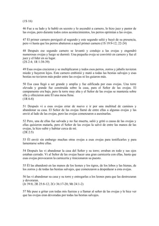 (1S 16)
46 Fue a su lado y le habló en secreto y lo ascendió a carnero, lo hizo juez y pastor de
las ovejas, pero durante todos estos acontecimientos, los perros oprimían a las ovejas.
47 El primer carnero persiguió al segundo y este segundo salió y huyó de su presencia,
pero vi hasta que los perros abatieron a aquel primer carnero.(1S 19:9-12; 22-24)
48 Después ese segundo carnero se levantó y condujo a las ovejas y engendró
numerosas ovejas y luego se durmió. Una pequeña oveja se convirtió en carnero y fue el
juez y el líder en su lugar.
(2S 2:4; 1R 1:38-39)
49 Esas ovejas crecieron y se multiplicaron y todos esos perros, zorros y jabalís tuvieron
miedo y huyeron lejos. Este carnero embistió y mató a todas las bestias salvajes y esas
bestias no tuvieron más poder entre las ovejas ni les guiaron más.
50 Esa casa llegó a ser grande y amplia y fue edificada por esas ovejas. Una torre
elevada y grande fue construida sobre la casa, para el Señor de las ovejas. El
campamento era bajo, pero la torre muy alta y el Señor de las ovejas se mantenía sobre
ella y ofrecieron ante Él una mesa llena.
(1R 6-8)
51 Después vi a esas ovejas errar de nuevo e ir por una multitud de caminos y
abandonar su casa. El Señor de las ovejas llamó de entre ellas a algunas ovejas y las
envió al lado de las ovejas, pero las ovejas comenzaron a asesinarlas.
52 Pero, una de ellas fue salvada y no fue muerta, salió y gritó a causa de las ovejas y
ellas quisieron matarla, pero el Señor de las ovejas la salvó de entre las manos de las
ovejas, la hizo subir y habitar cerca de mí.
(2R 2:5)
53 Él envió sin embargo muchas otras ovejas a esas ovejas para testificarles y para
lamentarse sobre ellas.
54 Después las vi abandonar la casa del Señor y su torre; erraban en todo y sus ojos
estaban cerrado. Vi al Señor de las ovejas hacer una gran carnicería con ellas, hasta que
esas ovejas provocaron la carnicería y traicionaron su puesto.
55 Él las abandonó en las manos de los leones y los tigres, de los lobos y las hienas, de
los zorros y de todas las bestias salvajes, que comenzaron a despedazar a esta ovejas.
56 las vi abandonar su casa y su torre y entregarlas a los leones para que las destrozaran
y devoraran.
(Jr 39:8; 2R 25:8-12; 2Cr 36:17-20; Mt 24:1-2)
57 Me puse a gritar con todas mis fuerzas y a llamar al señor de las ovejas y le hice ver
que las ovejas eran devoradas por todas las bestias salvajes.
 