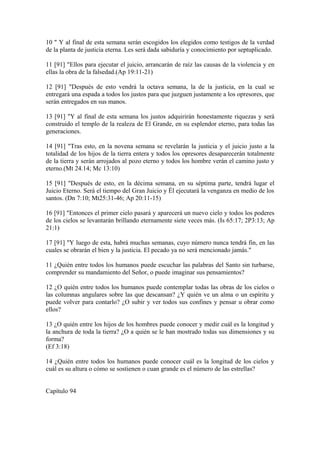 10 " Y al final de esta semana serán escogidos los elegidos como testigos de la verdad
de la planta de justicia eterna. Les será dada sabiduría y conocimiento por septuplicado.
11 [91] "Ellos para ejecutar el juicio, arrancarán de raíz las causas de la violencia y en
ellas la obra de la falsedad.(Ap 19:11-21)
12 [91] "Después de esto vendrá la octava semana, la de la justicia, en la cual se
entregará una espada a todos los justos para que juzguen justamente a los opresores, que
serán entregados en sus manos.
13 [91] "Y al final de esta semana los justos adquirirán honestamente riquezas y será
construido el templo de la realeza de El Grande, en su esplendor eterno, para todas las
generaciones.
14 [91] "Tras esto, en la novena semana se revelarán la justicia y el juicio justo a la
totalidad de los hijos de la tierra entera y todos los opresores desaparecerán totalmente
de la tierra y serán arrojados al pozo eterno y todos los hombre verán el camino justo y
eterno.(Mt 24.14; Mc 13:10)
15 [91] "Después de esto, en la décima semana, en su séptima parte, tendrá lugar el
Juicio Eterno. Será el tiempo del Gran Juicio y Él ejecutará la venganza en medio de los
santos. (Dn 7:10; Mt25:31-46; Ap 20:11-15)
16 [91] "Entonces el primer cielo pasará y aparecerá un nuevo cielo y todos los poderes
de los cielos se levantarán brillando eternamente siete veces más. (Is 65:17; 2P3:13; Ap
21:1)
17 [91] "Y luego de esta, habrá muchas semanas, cuyo número nunca tendrá fin, en las
cuales se obrarán el bien y la justicia. El pecado ya no será mencionado jamás."
11 ¿Quién entre todos los humanos puede escuchar las palabras del Santo sin turbarse,
comprender su mandamiento del Señor, o puede imaginar sus pensamientos?
12 ¿O quién entre todos los humanos puede contemplar todas las obras de los cielos o
las columnas angulares sobre las que descansan? ¿Y quién ve un alma o un espíritu y
puede volver para contarlo? ¿O subir y ver todos sus confines y pensar u obrar como
ellos?
13 ¿O quién entre los hijos de los hombres puede conocer y medir cuál es la longitud y
la anchura de toda la tierra? ¿O a quién se le han mostrado todas sus dimensiones y su
forma?
(Ef 3:18)
14 ¿Quién entre todos los humanos puede conocer cuál es la longitud de los cielos y
cuál es su altura o cómo se sostienen o cuan grande es el número de las estrellas?
Capítulo 94
 