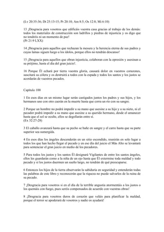 (Lv 20:35-36; Dt 25:13-15; Pr 20:10; Am 8:5; Os 12:8; Mi 6:10)
13 ¡Desgracia para vosotros que edificáis vuestra casa gracias al trabajo de los demás:
todos los materiales de construcción son ladrillos y piedras de injusticia y os digo que
no tendréis ni un momento de paz!
(Pr 21:9 LXX)
14 ¡Desgracia para aquellos que rechazan la mesura y la herencia eterna de sus padres y
cuyas lamas siguen luego a los ídolos, porque ellos no tendrán descanso!
15 ¡Desgracia para aquellos que obran injusticia, colaboran con la opresión y asesinan a
su prójimo, hasta el día del gran juicio!.
16 Porque Él echará por tierra vuestra gloria, causará dolor en vuestros corazones,
suscitará su cólera y os destruirá a todos con la espada y todos los santos y los justos se
acordarán de vuestros pecados.
Capítulo 100
1 En esos días en un mismo lugar serán castigados juntos los padres y sus hijos, y los
hermanos uno con otro caerán en la muerte hasta que corra un río con su sangre.
2 Porque un hombre no podrá impedir a su mano que asesine a su hijo y a su nieto, ni el
pecador podrá impedir a su mano que asesine a su querido hermano, desde el amanecer
hasta que el sol se oculte, ellos se degollarán entre sí.
(Ex 32:27-28)
3 El caballo avanzará hasta que su pecho se bañe en sangre y el carro hasta que su parte
superior sea sumergida.
4 En esos días los ángeles descenderán en un sitio escondido, reunirán en solo lugar a
todos los que han hecho llegar el pecado y en ese día del juicio el Más Alto se levantará
para sentenciar el gran juicio en medio de los pecadores.
5 Para todos los justos y los santos Él designará Vigilantes de entre los santos ángeles,
ellos les guardarán como a la niña de un ojo hasta que Él extermine toda maldad y todo
pecado y si los justos duermen un sueño largo, no tendrán de qué preocuparse.
6 Entonces los hijos de la tierra observarán la sabiduría en seguridad y entenderán todas
las palabras de este libro y reconocerán que la riqueza no puede salvarlos de la ruina de
su pecado.
7 ¡Desgracia para vosotros si en el día de la terrible angustia atormentáis a los justos o
los quemáis con fuego, pues seréis compensados de acuerdo con vuestras obras!
8 ¡Desgracia para vosotros duros de corazón que veláis para planificar la maldad,
porque el terror se apoderará de vosotros y nadie os ayudará!
 