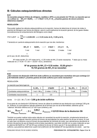 B: Cálculos estequiométricos directos
B-01
Se necesitan preparar 9 litros de nitrógeno, medidos e 20ºC y a una presión de 710 mm. La reacción que se
va a utilizar es: NH 4 Cl + NaNO 2 ----> 4 NaCI + 2 H 2 0 + N 2 ¿Cuantos gramos de cloruro amónico
deberemos emplear?

RESOLUCIÓN

Para poder realizar los cálculos estequiométricos en la reacción, hemos de determinar el número de moles (o
gramos) de Nitrogeno que hemos de obtener, para lo cual le aplicamos la ecuación general, de los gases ideales
(consideraremos el comportamiento del Nitrógeno como ideal):

                  710
P. V = n.R.T ⇒        .9 = n.0,082.293 ⇒ n = 0,35 moles de N2 = 9,80 g de N2
                  760

Y teniendo en cuenta la estequiometría de la reacción que nos dan, tendremos:

                       NH 4 Cl +      NaNO 2       ---–>   4 NaCI +      2 H20 +     N2

                            1 mol      1 mol                4 moles       2 moles     1 mol

                           x                                                          0,35
por lo que, de ahí, deducimos:

       Nº moles de NH 4 Cl = Nº moles de N 2 = 0,35 moles de NH 4 Cl serán necesarias. Y dado que su masa
molecular es: (1.14,00 + 4.1,00 + 1.35,50 = 53,5 ), tendremos:

                            Nº de gramos de NH 4 Cl = 0,35 moles . 53,50 g/mol =
                                   18,725 gramos de NH 4 Cl se necesitan


B-02
¿Qué volumen de disolución 5,00 N de ácido sulfúrico se necesitará para neutralizar otra que contenga 2,5
g de hidróxido sódico? ¿Cuántos gramos de ácido sulfúrico puro serán necesarios?

RESOLUCIÓN

La reacción que tiene lugar es:
                                     H 2 SO 4 +            2 NaOH            —>           Na 2 SO 4 +    2 H2O

 Cantidades estequiométricas        1 mol = 98 g      2 moles = 2.40 g                       1 mol       2 moles

 Cantidades reaccionantes                x                   2,5


donde     X = (2,5 . 98 )   / 2.40 = 3,06 g de ácido sulfúrico
Si se parte de una disolución 5,00 Normal, hemos de utilizar la cantidad de esa disolución que contenga 3,06 g de
ác. Sulfúrico, lo cual podemos calcular partiendo de la fórmula que nos da la Normalidad, sabiendo que la
“valencia” del ácido sulfúrico es 2 (nº de H que contiene) y así:
         gsoluto . v              3,06.2
N=                          ;5=                 ; Ldisolucion = 0,0125 litros de la disolucion 5N
     Pmsoluto . Ldisolucion     98. Ldisolucion

También se pueden realizar todos estos cálculos sin necesidad de escribir la reacción, simplemente teniendo en
cuenta que en cualquier reacción química el número de equivalentes de cada reactivo ha de ser el mismo, lo cual
en este caso nos llevaría a que el número de equivalentes de hidróxido de sodio, que calcularíamos devidiendo el
número de gramos de que se dispone entre el peso equivalente y que éste coincide con su peso molecular ya que
la valencia del NaOH es 1 (Nº de OH que contiene) ha de ser el mismo que el nº de equivalentes de ácido
sulfúrico, que podemos determinar a partir de la definición de Normalidad (Nº de equivalentes de soluto que hay
PROBLEMAS RESUELTOS DE QUÍMICA GENERAL                              PROB RESUELTOS - ESTEQUIOMETRÍA - Página 13 de 54
 