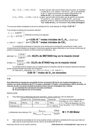 CH 4 + 2. O 2 —> CO 2 + 2 H 2 O               es decir, que por cada mol de metano que se quema, se necesitan
                                                          2 moles de O 2 y se obtiene 1 mol de CO 2 , por lo que partiendo
                                                          de las “x” moles que teníamos de metano obtendremos “x”
                                                          moles de CO 2 y se necesitan 2.x moles de Oxígeno
          C 2 H 6 + 7/2 O 2         —> 2.CO 2 + 3 H 2 O es decir, que por cada mol de etano que se quema, se necesitan
                                                          7/2 mol de O 2 y se obtienen 2 moles de CO 2 , por lo que
                                                          partiendo de las “y” moles que teníamos de etano obtendremos
                                                          “2.y” moles de CO 2 y se necesitarán 7/2.y moles de Oxígeno

                                                                                                          -3
Y la suma de ambas cantidades ha de ser la cantidad de CO 2 final obtenida: x + 2.y = 3,57.10

Y se resuelve el sistema de ecuaciones obtenido:
  x + y = 2,6810 − 3 ⎫
               .
                       ⎬ Restando la primera a la segunda:
 x + 2 y = 3,57.10 − 3 ⎭
                                       y = 0,89.10 - 3 moles iniciales de C 2 H 6                 y desde aquí:
                                                   -3
x = 2,68.10   -3
                   - 0,89.10   -3
                                     ; x = 1,79.10     moles iniciales de CH 4
        La composición porcentual en volumene es la misma que la composición porcentual en moles, como
consecuencia de la hipótesis de Avogadro (Volumenes iguales de gases diferentes en las mismas condiciones de
presión y temperatura contienen el mismo número de moléculas). Así:

                     1,79.10 − 3
METANO: % =                      .100 = 66,8% de METANO hay en la mezcla inicial
                     2,6810 − 3
                         .
                   0,89.10 − 3
ETANO: % =                     .100 = 33,2% de ETANO hay en la mezcla inicial
                   2,6810 − 3
                       .
        La cantidad total de oxígeno que se necesita para la combustión total de la mezcla la obtenemos también
de las correspondientes reacciones de combustión:
        Nº moles de O 2 necesarias = 2.x + 7/2 y = 2.1,79.10 - 3 + 7/2 . 0,89.10 - 3 =
                                        6,69.10 - 3 moles de O 2 se necesitan

C-20

Para determinar la riqueza de una partida de zinc se tomaron 50,0 g de una muestra homogénea y se
trataron con ácido clorhídrico del 37 % en peso y densidad 1,18 g/mL, consumiéndose 126 mL de ácido. La
reacción de zinc con ácido clorhídrico produce cloruro de zinc e hidrógeno (H2). Calcúle:
        a) La molaridad de la disolución de ácido clorhídrico.
        B) El porcentaje de zinc en la muestra.

RESOLUCIÓN

a)        Para determinar la Molaridad del ácido clorhídrico, vamos a partir de 1 litro de disolución
                          Soluto (H Cl)         Disolvente (agua)     Disolución       A partir de la densidad calculamos
                                                                                       la masa: m = V.d = 1000.1,18 =
      Masa (g)            436,6 g           +     743,4          =    1180 g            m = 1180 g de disolución y el 37%
                                                                                       son de soluto = 0,37.1180=436,6 g
      Volumen (mL)                                                    1 L= 1000 mL

                                                      g SOLUTO                  436,6
     La Molaridad viene dada por: M =                                      =          ; M = 11,98 Molar
                                                PmSOLUTO . LDISOLUCION         36,451
                                                                                    .

b)        Para calcular el porcentaje de zinc en la muestra vamos a calcular la cantidad de Zinc puro que había en
          ella y que es el que reacciona con los 126 mL de la disolución de H Cl.
PROBLEMAS RESUELTOS DE QUÍMICA GENERAL                                    PROB RESUELTOS - ESTEQUIOMETRÍA - Página 36 de 54
 