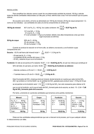 RESOLUCIÓN

        Para simplificar los cálculos vamos a partir de una determinada cantidad de mineral: 100 Kg y calcular
todas las demás cantidades relacionadas con ella para, al final, referirlo todo a esa Tm/h de fundición que se quiere
obtener.

       De acuerdo con lo dicho, el horno se alimentará con 100 Kg de mineral y 50 Kg de coque (proporción 1:2,
como se nos indicaba). Las cantidades de cada uno de los componentes en ambos son:

                                                                              111,8
100 Kg de mineral        80 % de Fe 2 O 3 = 80 Kg los cuales contienen: 80.         = 55,97 Kg de Fe
                                                                              159,8
                         10 % de SiO 2 = 10 Kg
                          5 % de Al 2 O 3 = 5 Kg
                         5 % de humedad = 5 Kg (La humedad, debido a las altas temperaturas a las que tiene
                                               lugar el proceso se elimina)

50 Kg de coque           90% de C = 45 Kg
                         4% de cenizas = 2 Kg
                         6% de humedad = 3 Kg

       Cuando se produce la reacción en el horno alto, se obtiene una escoria y una fundición cuyas
composiciones son:
                                                    2
Escoria: - El 2% del hierro del mineral inicial =      .55,97 = 1,12 Kg de Fe
                                                   100
       - El total del Al 2 O 3 = 5 Kg
       - La totalidad de las cenizas del coque = 2 Kg
       - El SiO 2 restante al que va en la fundición

Fundición: En ella se encuentra el Fe restante: 55,97 - 1,12 = 54,85 Kg de Fe, el cual nos indica que constituye el
                                                      100
       92% del total, el cual será, por tanto: 54,85.      = 59,62 Kg de fundición se obtienen
                                                       92
                                                      6
       - Además contiene un 6% de C = = 59,62.           = 3,58 Kg de C
                                                    100
                                                  2
       - Y también tiene un 2% de Si = 59,62.         = 1,19 Kg de Si ;
                                                 100

        Este Si procede del SiO 2 inicial que tenía el mineral, donde teniendo en cuenta que cada mol de SiO 2
        (60,1 g) contiene un mol de Si(28,1 g), la cantidad de SiO 2 gastada para producir esos 1,19 Kg de Si que
                                                   60,1
        se encuentran en la fundición será: 1,19.        = 2,54 Kg de SiO 2 han sido necesarios para obtener el Si
                                                   28,1
        que va con la fundición, por lo que el resto del SiO 2 formará parte de la escoria, es decir: 10 - 2,54 = 7,46
        Kg de SiO 2 formarán parte de la escoria.

        Por tanto, y teniendo en cuenta las cantidades que tomamos como partida, tendremos:

               Mineral                     Coque                       Fundición                      Escoria

     Fe 2 O 3 =   80 Kg               C=       45 Kg              Fe =      54,85 Kg            Fe =       1,12 Kg
     (Con 55,97 Kg de Fe)             Ceniza = 2 Kg               Si =       1,19 Kg            Al 2 O 3 = 5 Kg
     SiO 2 =     10 Kg                Humedad = 3 Kg              C=         3,58 Kg            Ceniza = 2 Kg
     Al 2 O 3 =    5 Kg                                                                         SiO 2 = 7,46 Kg
     Humedad =     5 Kg

     Total :        100 Kg                       50 Kg                      59,62 Kg                     15,58 Kg


         Estas son las cantidades estequiométricas que van a intervenir el el proceso, por lo que cualquier cálculo
lo relacionaremos con ellas.



PROBLEMAS RESUELTOS DE QUÍMICA GENERAL                             PROB RESUELTOS - ESTEQUIOMETRÍA - Página 47 de 54
 