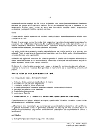 118
GESTIÓN DE PROCESOS
José Angel Maldonado 2011
Usted debe calcular el tiempo real del ciclo de su proceso. Este tiempo probablemente será totalmente
diferente del tiempo teórico del ciclo, definido en los procedimientos escritos o supuestos por la
organización. Existen cuatro formas de reunir esta información: medidas finales, experimentos
controlados, investigación histórica y análisis científico.
Costo
El costo es otro aspecto importante del proceso, a menudo resulta imposible determinar el costo de la
totalidad del proceso.
El costo de un proceso, como el tiempo del ciclo, proporciona impresionantes percepciones acerca de los
problemas y las ineficiencias del proceso. Es aceptable la utilización de costos aproximados, que se
estiman utilizando la información financiera actual. La obtención de costos exactos podría requerir una
enorme cantidad de trabajo, sin mayores beneficios adicionales.
Los gastos indirectos variables son aquellos gastos indirectos que podrían excluirse si se eliminara una
actividad. Pídale al departamento financiero que le suministre las cifras de los gastos indirectos variables
correspondientes a cada organización.
Otra forma de lograr una estimación del costo del proceso es obtener de los registros financieros los
costos mensuales totales de un departamento y hacer luego que el jefe del departamento asigne los
costos al proceso, utilizando los cálculos de tiempo.
El objetivo de revisar los diagramas del ciclo – costo es analizar los componentes de costo y tiempo y
encontrar la manera de reducirlos. Esto garantiza el mejoramiento de la efectividad y eficiencia del
proceso.
PASOS PARA EL MEJORAMIENTO CONTINUO
Los siete pasos del proceso de mejoramiento son:
1. Selección de los problemas (oportunidades de mejora)
2. Cuantificación y subdivisión del problema
3. Análisis de las causas, raíces específicas.
4. Establecimiento de los niveles de desempeño exigidos (metas de mejoramiento).
5. Definición y programación de soluciones
6. Implantación de soluciones
7. Acciones de Garantía
PRIMER PASO: SELECCIÓN DE LOS PROBLEMAS (OPORTUNIDADES DE MEJORA)
Este paso tiene como objetivo la identificación y escogencia de los problemas de calidad y productividad
del departamento o unidad bajo análisis.
A diferencia de otras metodologías que comienzan por una sesión de tormenta de ideas sobre problemas
en general, mezclando niveles de problemas (síntomas con causas), en ésta buscamos desde el
principio mayor coherencia y rigurosidad en la definición y escogencia de los problemas de calidad y
productividad.
Actividades:
a) Este primer paso consiste en las siguientes actividades:
 
