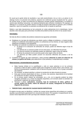 120
GESTIÓN DE PROCESOS
José Angel Maldonado 2011
Es usual que la gente ávida de resultados o que está acostumbrada a los yo creo y yo pienso no se
detenga mucho a la precisión del problema, pasando de la definición gruesa resultante del 1er. paso a
las causas raíces, en tales circunstancias los diagramas causales pierden especificidad y no facilitan el
camino para identificar soluciones, con potencia suficiente para enfrentar el problema. Por ejemplo, los
defectos en un producto se pueden asociar a la falta de equipos adecuados en general, pero al defecto
específico, raya en la superficie, se asociará una deficiencia de un equipo en particular.
Debido a que tales desviaciones se han producido en varias aplicaciones de la metodología, hemos
decidido crear este paso para profundizar el análisis del problema antes de entrar en las causas raíces.
Actividades:
Se trata de afinar el análisis del problema realizando las siguientes actividades:
a) Establecer el o los tipos de indicadores que darán cuenta o reflejen el problema y, a través de ellos,
verificar si la definición del problema guarda o no coherencia con los mismos, en caso negativo debe
redefinirse el problema o los indicadores.
b) Estratificar y/o subdividir el problema en sus causas-síntomas. Por ejemplo:
• El retraso en la colocación de solicitudes de compra, puede ser diferente según el tipo de
solicitud.
• Los defectos de un producto pueden ser de varios tipos, con diferentes frecuencias.
• Los días de inventario de materiales pueden ser diferentes, según el tipo de material.
• El tiempo de prestación de los servicios puede variar según el tipo de cliente.
• Las demoras por fallas pueden provenir de secciones diferentes del proceso o de los
equipos.
c) Cuantificar el impacto de cada subdivisión y darle prioridad utilizando la matriz de selección de
causas y el gráfico de Pareto, para seleccionar el (los) estrato(s) o subproblema(s) a analizar.
Observaciones y recomendaciones generales
• Debe hacerse énfasis en la cuantificación y sólo en casos extremos (o en los primeros
proyectos) a falta de datos o medios ágiles para recogerlos se podrá utilizar, para avanzar, una
técnica de jerarquización cualitativa como la técnica de grupo nominal, con un grupo conocedor
del problema.
• Sin embargo, se deberá planificar y ordenar la recolección de datos durante el proceso.
• Este paso conviene desarrollarlo en tres o, al menos, dos sesiones, dependiendo de la facilidad
de recolección de datos y del tipo de problema.
• En la primera sesión realizar las actividades «a» y «b», en la segunda analizar los datos
recogidos (actividad «c») y hacer los reajustes requeridos y en la tercera sesión la actividad «d»
priorización y selección de causas síntomas.
• Técnicas a utilizar: indicadores, muestreo, hoja de recolección de datos, gráficas de
corrida, gráfico de Pareto, matriz de selección de causas, histogramas de frecuencia,
diagrama de procesos.
TERCER PASO: ANÁLISIS DE CAUSAS RAICES ESPECÍFICAS
El objetivo de este paso es identificar y verificar las causas raíces específicas del problema en cuestión,
aquellas cuya eliminación garantizará la no recurrencia del mismo. Por supuesto, la especificación de las
causas raíces dependerá de lo bien que haya sido realizado el paso anterior.
 