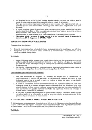 125
GESTIÓN DE PROCESOS
José Angel Maldonado 2011
• No debe descartarse a priori ninguna solución por descabellada o ingenua que parezca, a veces
detrás de estas ideas se esconde una solución brillante o parte de la solución.
• Para que el proceso de implantación sea fluido es recomendable evitar implantarlo todo a la vez
(a menos que sea obvia e inmediata la solución) y hacer énfasis en la programación, en el quién
y cuándo.
• A veces, durante el diseño de soluciones, se encuentran nuevas causas o se verifica lo errático
de algunos análisis. Esto no debe preocupar, ya que es parte del proceso aprender a conocer a
fondo el sistema sobre o en el cual se trabaja.
En estos casos se debe regresar al 3er. paso para realizar los ajustes correspondientes:
• Técnicas a utilizar: tormenta de ideas, técnica de grupo nominal, matriz de selección de
soluciones, 5W-H, diagramas de GANTT o PERT.
SEXTO PASO: IMPLANTACION DE SOLUCIONES
Este paso tiene dos objetivos:
1. Probar la efectividad de la(s) solución(es) y hacer los ajustes necesarios para llegar a una definitiva.
2. Asegurarse que las soluciones sean asimiladas e implementadas adecuadamente por la
organización en el trabajo diario.
Actividades
• Las actividades a realizar en esta etapa estarán determinadas por el programa de acciones, sin
embargo, además de la implantación en sí misma, es clave durante este paso el seguimiento,
por parte del equipo, de la ejecución y de los reajustes que se vaya determinando necesarios
sobre la marcha.
• Verificar los valores que alcanzan los indicadores de desempeño seleccionados para evaluar el
impacto, utilizando gráficas de corrida, histogramas y gráficas de Pareto.
Observaciones y recomendaciones generales:
• Una vez establecido el programa de acciones de mejora con la identificación de
responsabilidades y tiempos de ejecución, es recomendable presentar el mismo al nivel
jerárquico superior de la unidad o grupo de mejora, a objeto de lograr su aprobación,
colaboración e involucramiento.
• A veces es conveniente iniciar la implementación con una experiencia piloto que sirva como
prueba de campo de la solución propuesta, ello nos permitirá hacer una evaluación inicial de la
solución tanto a nivel de proceso (métodos, secuencias, participantes) como de resultados. En
esta experiencia será posible identificar resultados no esperados, factores no tomados en
cuenta, efectos colaterales no deseados-
• A este nivel, el proceso de mejoramiento ya implementado comienza a recibir los beneficios de la
retroalimentación de la información, la cual va a generar ajustes y replanteamientos de las
primeras etapas del proceso de mejoramiento.
SEPTIMO PASO: ESTABLECIMIENTO DE ACCIONES DE GARANTIA
El objetivo de este paso es asegurar el mantenimiento del nuevo nivel de desempeño alcanzado. Es este
un paso fundamental al cual pocas veces se le presta la debida atención. De él dependerá la estabilidad
en los resultados y la acumulación de aprendizaje para profundizar el proceso.
Actividades
 