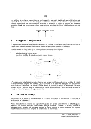 127
GESTIÓN DE PROCESOS
José Angel Maldonado 2011
Las palabras de moda, en nuestro tiempo, son innovación, velocidad, flexibilidad, adaptabilidad, servicio
y calidad. Si las empresas han de competir y esforzarse en este nuevo entorno, es preciso realizar
cambios importantes. Es preciso pensar de nuevo y rediseñar la forma de trabajar. Es necesario
rediseñar el qué: los procesos de trabajo para aprender a trabajar en forma más inteligente, no más
dura.
CostoCalidad Velocidad
1. Reingeniería de procesos
El objetivo de la reingeniería de procesos es reducir la cantidad de desperdicio en cualquier proceso de
trabajo. Esto, o su vez, eleva la eficiencia del trabajo. Una eficiencia elevada es deseable.
Como se ilustra en la siguiente figura, las mejoras del proceso pueden originar:
• Más trabajo en el mismo tiempo.
• La misma cantidad de trabajo en mucho menos tiempo.
Trabajo
Trabajo Trabajo
Trabajo
Desper
dicio
Desper
dicio
Desperdicio
Desperdicio
a.
b.
¿Puede pensar el estudiante en un ejemplo en el que sería preferible lograr la misma cantidad de trabajo
en mucho menos tiempo? Por ejemplo, ¿qué sucedería si el estudiante trabajara con desperdicios
radiactivos muy peligrosos. De verdad querría reducir al mínimo el tiempo de exposición: es decir,
desearía entrar y salir del área de trabajo con la mayor rapidez posible. Hacer la misma cantidad de
trabajo en menos tiempo permite lograr esta meta.
2. Proceso de trabajo
Un proceso es la mezcla y transformación de un grupo específico de insumos en un conjunto de
rendimientos de mayor valor.
Piense el estudiante en preparar una jugosa hamburguesa con queso. El rendimiento es la hamburguesa
cocinada. Los insumos son pan, carne, queso, lechuga, jitomates y cebollas. El proceso consiste en
prepararlo todo: rebanar los jitomates, cocinar la carne, derretir el queso, etcétera. Un proceso
transforma los insumos en un conjunto de rendimientos de mayor valor.
 