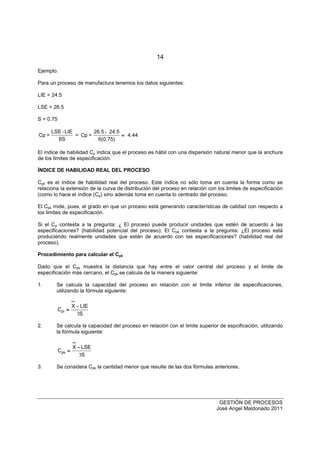 14
GESTIÓN DE PROCESOS
José Angel Maldonado 2011
Ejemplo.
Para un proceso de manufactura tenemos los datos siguientes:
LIE = 24.5
LSE = 26.5
S = 0.75
Cp =
LSE -LIE
6S
= Cp =
26.5 - 24.5
6(0.75)
4.44====
El índice de habilidad Cp indica que el proceso es hábil con una dispersión natural menor que la anchura
de los limites de especificación.
ÍNDICE DE HABILIDAD REAL DEL PROCESO
Cpk es el índice de habilidad real del proceso. Este índice no sólo toma en cuenta la forma como se
relaciona la extensión de la curva de distribución del proceso en relación con los limites de especificación
(como lo hace el índice (Cp) sino además toma en cuenta lo centrado del proceso.
El Cpk mide, pues, el grado en que un proceso está generando características de calidad con respecto a
los limites de especificación.
Si el Cp contesta a la pregunta: ¿ El proceso puede producir unidades que estén de acuerdo a las
especificaciones? (habilidad potencial del proceso); El Cpk contesta a la pregunta: ¿El proceso está
produciendo realmente unidades que están de acuerdo con las especificaciones? (habilidad real del
proceso).
Procedimiento para calcular el Cpk
Dado que el Cpk muestra la distancia que hay entre el valor central del proceso y el limite de
especificación más cercano, el Cpk se calcula de la manera siguiente:
1. Se calcula la capacidad del proceso en relación con el limite inferior de especificaciones,
utilizando la fórmula siguiente:
C
X LIE
S
pi ====
−−−−
3
2. Se calcula la capacidad del proceso en relación con el limite superior de espcificación, utilizando
la fórmula siguiente:
C
X LSE
S
ps ====
−−−−
3
3. Se considera Cpk la cantidad menor que resulte de las dos fórmulas anteriores.
 
