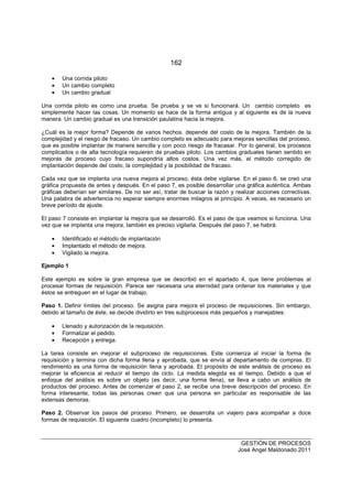 162
GESTIÓN DE PROCESOS
José Angel Maldonado 2011
• Una corrida piloto
• Un cambio completo
• Un cambio gradual
Una corrida piloto es como una prueba. Se prueba y se ve si funcionará. Un cambio completo es
simplemente hacer las cosas. Un momento se hace de la forma antigua y al siguiente es de la nueva
manera. Un cambio gradual es una transición paulatina hacia la mejora.
¿Cuál es la mejor forma? Depende de varios hechos. depende del costo de la mejora. También de la
complejidad y el riesgo de fracaso. Un cambio completo es adecuado para mejoras sencillas del proceso,
que es posible implantar de manera sencilla y con poco riesgo de fracasar. Por lo general, los procesos
complicados o de alta tecnología requieren de pruebas piloto. Los cambios graduales tienen sentido en
mejoras de proceso cuyo fracaso supondría altos costos. Una vez más, el método corregido de
implantación depende del costo, la complejidad y la posibilidad de fracaso.
Cada vez que se implanta una nueva mejora al proceso, ésta debe vigilarse. En el paso 6, se creó una
gráfica propuesta de antes y después. En el paso 7, es posible desarrollar una gráfica auténtica. Ambas
gráficas deberían ser similares. De no ser así, tratar de buscar la razón y realizar acciones correctivas.
Una palabra de advertencia no esperar siempre enormes milagros al principio. A veces, es necesario un
breve período de ajuste.
El paso 7 consiste en implantar la mejora que se desarrolló. Es el paso de que veamos si funciona. Una
vez que se implanta una mejora, también es preciso vigilarla. Después del paso 7, se habrá:
• Identificado el método de implantación
• Implantado el método de mejora.
• Vigilado la mejora.
Ejemplo 1
Este ejemplo es sobre la gran empresa que se describió en el apartado 4, que tiene problemas al
procesar formas de requisición. Parece ser necesaria una eternidad para ordenar los materiales y que
éstos se entreguen en el lugar de trabajo.
Paso 1. Definir límites del proceso. Se asigna para mejora el proceso de requisiciones. Sin embargo,
debido al tamaño de éste, se decide dividirlo en tres subprocesos más pequeños y manejables:
• Llenado y autorización de la requisición.
• Formalizar el pedido.
• Recepción y entrega.
La tarea consiste en mejorar el subproceso de requisiciones. Este comienza al iniciar la forma de
requisición y termina con dicha forma llena y aprobada, que se envía al departamento de compras. El
rendimiento es una forma de requisición llena y aprobada. El propósito de este análisis de proceso es
mejorar la eficiencia al reducir el tiempo de ciclo. La medida elegida es el tiempo. Debido a que el
enfoque del análisis es sobre un objeto (es decir, una forma llena), se lleva a cabo un análisis de
productos del proceso. Antes de comenzar el paso 2, se recibe una breve descripción del proceso. En
forma interesante, todas las personas creen que una persona en particular es responsable de las
extensas demoras.
Paso 2. Observar los pasos del proceso. Primero, se desarrolla un viajero para acompañar a doce
formas de requisición. El siguiente cuadro (incompleto) lo presenta.
 