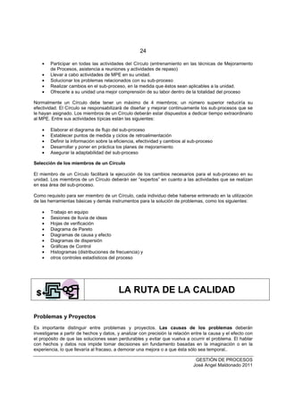24
GESTIÓN DE PROCESOS
José Angel Maldonado 2011
• Participar en todas las actividades del Círculo (entrenamiento en las técnicas de Mejoramiento
de Procesos, asistencia a reuniones y actividades de repaso)
• Llevar a cabo actividades de MPE en su unidad.
• Solucionar los problemas relacionados con su sub-proceso
• Realizar cambios en el sub-proceso, en la medida que éstos sean aplicables a la unidad.
• Ofrecerle a su unidad una mejor comprensión de su labor dentro de la totalidad del proceso
Normalmente un Círculo debe tener un máximo de 4 miembros; un número superior reduciría su
efectividad. El Círculo se responsabilizará de diseñar y mejorar continuamente los sub-procesos que se
le hayan asignado. Los miembros de un Círculo deberán estar dispuestos a dedicar tiempo extraordinario
al MPE. Entre sus actividades típicas están las siguientes:
• Elaborar el diagrama de flujo del sub-proceso
• Establecer puntos de medida y ciclos de retroalimentación
• Definir la información sobre la eficiencia, efectividad y cambios al sub-proceso
• Desarrollar y poner en práctica los planes de mejoramiento
• Asegurar la adaptabilidad del sub-proceso
Selección de los miembros de un Círculo
El miembro de un Círculo facilitará la ejecución de los cambios necesarios para el sub-proceso en su
unidad. Los miembros de un Círculo deberán ser “expertos” en cuanto a las actividades que se realizan
en esa área del sub-proceso.
Como requisito para ser miembro de un Círculo, cada individuo debe haberse entrenado en la utilización
de las herramientas básicas y demás instrumentos para la solución de problemas, como los siguientes:
• Trabajo en equipo
• Sesiones de lluvia de ideas
• Hojas de verificación
• Diagrama de Pareto
• Diagramas de causa y efecto
• Diagramas de dispersión
• Gráficas de Control
• Histogramas (distribuciones de frecuencia) y
• otros controles estadísticos del proceso
LA RUTA DE LA CALIDAD
Problemas y Proyectos
Es importante distinguir entre problemas y proyectos. Las causas de los problemas deberán
investigarse a partir de hechos y datos, y analizar con precisión la relación entre la causa y el efecto con
el propósito de que las soluciones sean perdurables y evitar que vuelva a ocurrir el problema. El hablar
con hechos y datos nos impide tomar decisiones sin fundamento basadas en la imaginación o en la
experiencia, lo que llevaría al fracaso, a demorar una mejora o a que ésta sólo sea temporal..
 