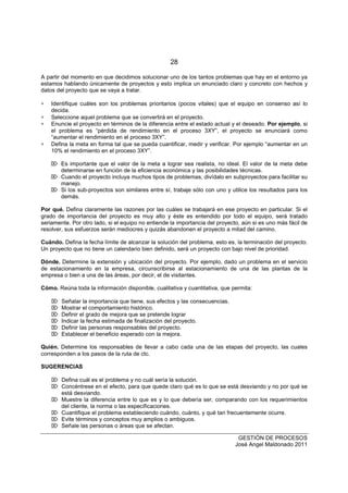 28
GESTIÓN DE PROCESOS
José Angel Maldonado 2011
A partir del momento en que decidimos solucionar uno de los tantos problemas que hay en el entorno ya
estamos hablando únicamente de proyectos y esto implica un enunciado claro y concreto con hechos y
datos del proyecto que se vaya a tratar.
∗ Identifique cuáles son los problemas prioritarios (pocos vitales) que el equipo en consenso así lo
decida.
∗ Seleccione aquel problema que se convertirá en el proyecto.
∗ Enuncie el proyecto en términos de la diferencia entre el estado actual y el deseado. Por ejemplo, si
el problema es “pérdida de rendimiento en el proceso 3XY”, el proyecto se enunciará como
“aumentar el rendimiento en el proceso 3XY”.
∗ Defina la meta en forma tal que se pueda cuantificar, medir y verificar. Por ejemplo “aumentar en un
10% el rendimiento en el proceso 3XY”.
 Es importante que el valor de la meta a lograr sea realista, no ideal. El valor de la meta debe
determinarse en función de la eficiencia económica y las posibilidades técnicas.
 Cuando el proyecto incluya muchos tipos de problemas, divídalo en subproyectos para facilitar su
manejo.
 Si los sub-proyectos son similares entre sí, trabaje sólo con uno y utilice los resultados para los
demás.
Por qué. Defina claramente las razones por las cuáles se trabajará en ese proyecto en particular. Si el
grado de importancia del proyecto es muy alto y éste es entendido por todo el equipo, será tratado
seriamente. Por otro lado, si el equipo no entiende la importancia del proyecto, aún si es uno más fácil de
resolver, sus esfuerzos serán mediocres y quizás abandonen el proyecto a mitad del camino.
Cuándo. Defina la fecha límite de alcanzar la solución del problema, esto es, la terminación del proyecto.
Un proyecto que no tiene un calendario bien definido, será un proyecto con bajo nivel de prioridad.
Dónde. Determine la extensión y ubicación del proyecto. Por ejemplo, dado un problema en el servicio
de estacionamiento en la empresa, circunscribirse al estacionamiento de una de las plantas de la
empresa o bien a una de las áreas, por decir, el de visitantes.
Cómo. Reúna toda la información disponible, cualitativa y cuantitativa, que permita:
 Señalar la importancia que tiene, sus efectos y las consecuencias.
 Mostrar el comportamiento histórico.
 Definir el grado de mejora que se pretende lograr
 Indicar la fecha estimada de finalización del proyecto.
 Definir las personas responsables del proyecto.
 Establecer el beneficio esperado con la mejora.
Quién. Determine los responsables de llevar a cabo cada una de las etapas del proyecto, las cuales
corresponden a los pasos de la ruta de ctc.
SUGERENCIAS
 Defina cuál es el problema y no cuál sería la solución.
 Concéntrese en el efecto, para que quede claro qué es lo que se está desviando y no por qué se
está desviando.
 Muestre la diferencia entre lo que es y lo que debería ser, comparando con los requerimientos
del cliente, la norma o las especificaciones.
 Cuantifique el problema estableciendo cuándo, cuánto, y qué tan frecuentemente ocurre.
 Evite términos y conceptos muy amplios o ambiguos.
 Señale las personas o áreas que se afectan.
 