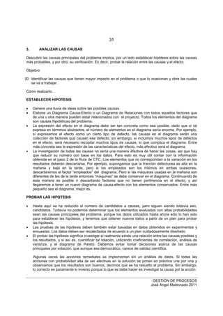 31
GESTIÓN DE PROCESOS
José Angel Maldonado 2011
3. ANALIZAR LAS CAUSAS
Descubrir las causas principales del problema implica, por un lado establecer hipótesis sobre las causas
más probables, y por otro, su verificación. Es decir, probar la relación entre las causas y el efecto.
Objetivo:
 Identificar las causas que tienen mayor impacto en el problema o que lo ocasionan y obre las cuales
se va a trabajar.
Cómo realizarlo:
ESTABLECER HIPOTESIS
• Genere una lluvia de ideas sobre las posibles causas.
• Elabore un Diagrama Causa-Efecto o un Diagrama de Relaciones con todos aquellos factores que
de una u otra manera pueden estar relacionados con el proyecto. Todos los elementos del diagrama
son causas hipotéticas del problema.
• La expresión del efecto en el diagrama debe ser tan concreta como sea posible, dado que si se
expresa en términos abstractos, el número de elementos en el diagrama sería enorme. Por ejemplo,
si expresamos el efecto como un cierto tipo de defecto, las causas en el diagrama serán una
colección de factores que causen ese defecto; sin embargo, si incluimos muchos tipos de defectos
en el efecto, será necesario recopilar muchos tipos de causas, lo que complica el diagrama. Entre
más concreta sea la expresión de las características del efecto, más efectivo será el diagrama.
• La investigación de todas las causas no sería una manera efectiva de hacer las cosas, así que hay
que reducir su número con base en los datos. Para esto es muy útil contar con la información
obtenida en el paso 2 de la Ruta de CTC. Los elementos que no correspondan a la variación en los
resultados deberán descartarse. Por ejemplo, supongamos que la fracción defectuosa es alta en la
mañana y baja en la tarde, pero si los empleados son los mismos en ambas ocasiones,
descartaremos el factor “empleados” del diagrama. Pero si las máquinas usadas en la mañana son
diferentes de las de la tarde entonces “máquinas” se debe conservar en el diagrama. Continuando de
esta manera es posible ir descartando factores que no tienen pertinencia en el efecto, y así
llegaremos a tener un nuevo diagrama de causa-efecto con los elementos conservados. Entre más
pequeño sea el diagrama, mejor es.
PROBAR LAS HIPOTESIS
• Hasta aquí se ha reducido el número de candidatos a causas, pero siguen siendo todavía eso,
candidatos. Todavía no podemos determinar que los elementos evaluados con altas probabilidades
sean las causas principales del problema, porque los datos utilizados hasta ahora sólo lo han sido
para establecer las hipótesis, y tenemos que obtener nuevos datos a partir de un plan para probar
las hipótesis.
• Las pruebas de las hipótesis deben también estar basadas en datos obtenidos en experimentos y
encuestas. Los datos deben ser recolectados de acuerdo a un plan cuidadosamente diseñado.
• El probar las hipótesis significa investigar si realmente existe una relación entre las causas posibles y
los resultados, y si así es, cuantificar tal relación, utilizando coeficientes de correlación, análisis de
varianza, y el diagrama de Pareto. Debemos evitar tomar decisiones acerca de las causas
principales por votación, que aunque sea democrático, carece de validez científica.
Algunas veces las acciones remediales se implementan sin un análisis de datos. Si todas las
acciones con probabilidad alta de ser efectivas en la solución se ponen en práctica una por una y
observamos que los resultados son buenos, decimos que se ha resuelto el problema. Sin embargo,
lo correcto es justamente lo inverso porque lo que se debe hacer es investigar la causa por la acción.
 