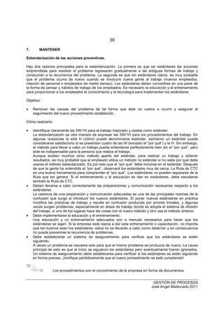 39
GESTIÓN DE PROCESOS
José Angel Maldonado 2011
7. MANTENER
Estandarización de las acciones preventivas.
Hay dos razones principales para la estandarización. La primera es que sin estándares las acciones
emprendidas para resolver el problema regresarán gradualmente a las antiguas formas de trabajo y
conducirán a la recurrencia del problema. La segunda es que sin estándares claros, es muy probable
que el problema ocurra de nuevo cuando se involucre nueva gente al trabajo (nuevos empleados,
rotación de personal o empleados de medio tiempo). Los estándares deben convertirse en una parte de
la forma de pensar y hábitos de trabajo de los empleados. Es necesario la educación y el entrenamiento
para proporcionar a los empleados el conocimiento y la tecnología para implementar los estándares.
Objetivo:
• Remover las causas del problema de tal forma que éste no vuelva a ocurrir y asegurar el
seguimiento del nuevo procedimiento establecido.
Cómo realizarlo:
• Identifique claramente las 5W/1H para el trabajo mejorado y úselas como estándar.
La estandarización es otra manera de expresar las 5W/1H para los procedimientos del trabajo. En
algunas ocasiones la sóla H (cómo) puede denominarse estándar, asimismo un estándar puede
considerarse satisfactorio si se presentan cuatro de las W (excepto el “por qué”) y la H. Sin embargo,
el método para llevar a cabo un trabajo puede entenderse perfectamente bien sin el “por qué”, pero
éste es indispensable para la persona que realiza el trabajo.
Aunque existen muchos otros método aparte del estándar, para realizar un trabajo y obtener
resultados, es muy probable que el empleado utilice un método no estándar si no sabe por qué debe
usarse el método estandarizado. Es por esto que el “por qué” debe incluirse en el estándar. Después
de que la gente ha entendido el “por qué”, observará los estándares muy de cerca. La Ruta de CTC
es una buena herramienta para comprender el “por qué”. Los estándares no pueden separarse de la
Ruta que los genera. Si el entrenamiento y la educación se dan en estándares, debe estudiarse
también la Ruta de CTC.
• Deben llevarse a cabo correctamente las preparaciones y comunicación necesarias respecto a los
estándares.
La carencia de una preparación y comunicación adecuadas es una de las principales razones de la
confusión que surge al introducir los nuevos estándares. El poner nuevos estándares en práctica
modifica las prácticas de trabajo y resulta en confusión producida por errores triviales; y algunas
veces surgen problemas, especialmente en áreas de trabajo donde se adopta el sistema de división
del trabajo, si uno de los lugares hace las cosas con el nuevo método y otro usa el método anterior.
• Debe implementarse la educación y el entrenamiento.
Una educación y un entrenamiento adecuados son a menudo necesarios para hacer que los
estándares se sigan. Si la empresa está reacia a dar este entrenamiento o capacitación, no importa
qué tan buenos sean los estándares, estos no se llevarán a cabo como deberían y en consecuencia
no puede prevenirse la recurrencia de problemas.
• Debe establecerse un sistema de aseguramiento para verificar que los estándares se estén
siguiendo.
A veces un problema se resuelve solo para que el mismo problema se produzca de nuevo. La causa
principal de esto es que al inicio se siguieron los estándares pero eventualmente fueron ignorados.
Un sistema de aseguramiento debe establecerse para verificar si los estándares se están siguiendo
en forma precisa. ¡Verifique periódicamente que el nuevo procedimiento se esté cumpliendo!.
Los procedimientos son el conocimiento de la empresa en forma de documentos.
 